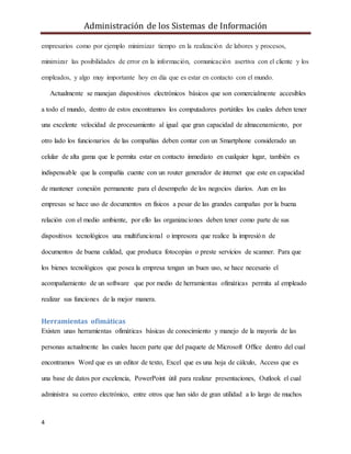Administración de los Sistemas de Información
4
empresarios como por ejemplo minimizar tiempo en la realización de labores y procesos,
minimizar las posibilidades de error en la información, comunicación asertiva con el cliente y los
empleados, y algo muy importante hoy en día que es estar en contacto con el mundo.
Actualmente se manejan dispositivos electrónicos básicos que son comercialmente accesibles
a todo el mundo, dentro de estos encontramos los computadores portátiles los cuales deben tener
una excelente velocidad de procesamiento al igual que gran capacidad de almacenamiento, por
otro lado los funcionarios de las compañías deben contar con un Smartphone considerado un
celular de alta gama que le permita estar en contacto inmediato en cualquier lugar, también es
indispensable que la compañía cuente con un router generador de internet que este en capacidad
de mantener conexión permanente para el desempeño de los negocios diarios. Aun en las
empresas se hace uso de documentos en físicos a pesar de las grandes campañas por la buena
relación con el medio ambiente, por ello las organizaciones deben tener como parte de sus
dispositivos tecnológicos una multifuncional o impresora que realice la impresión de
documentos de buena calidad, que produzca fotocopias o preste servicios de scanner. Para que
los bienes tecnológicos que posea la empresa tengan un buen uso, se hace necesario el
acompañamiento de un software que por medio de herramientas ofimáticas permita al empleado
realizar sus funciones de la mejor manera.
Herramientas ofimáticas
Existen unas herramientas ofimáticas básicas de conocimiento y manejo de la mayoría de las
personas actualmente las cuales hacen parte que del paquete de Microsoft Office dentro del cual
encontramos Word que es un editor de texto, Excel que es una hoja de cálculo, Access que es
una base de datos por excelencia, PowerPoint útil para realizar presentaciones, Outlook el cual
administra su correo electrónico, entre otros que han sido de gran utilidad a lo largo de muchos
 
