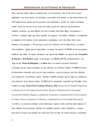 Administración de los Sistemas de Información
5
años y que han tenido valiosas actualizaciones en su trayectoria. Hoy en día con los pasos
agigantados que da la ciencia y la tecnología y por medio de la internet, se han hecho famosas las
APP (aplicaciones) usadas por las personas en sus dispositivos móviles las cuales le permiten
realizar tareas sin moverse de sus casas, por ende son para las empresas una herramienta
ofimática moderna y de gran difusión por todo el mundo para hacer llegar sus productos o
servicios a cualquier lugar que desee expandir sus negocios. En estudios realizados se comprueba
la magnitud de los alcances de las aplicaciones tecnológicas en la vida diaria de los seres
humanos, se le pregunto a 394 personas a cerca de su relación con las aplicaciones y se obtuvo
estos resultados: “¿Qué tipo de Apps utiliza con mayor frecuencia? El 29.2% de los encuestados
manifestó que utiliza con mayor frecuencia una App de tipo Email. Las Apps de tipo Navegador
de Internet y Red Social le siguen en frecuencia, con 28.4% y27.7%, respectivamente. Las
Apps de tipo Motor de Búsqueda y de Otros tipos son usadas con menor frecuencia.
¿Considera que las Apps le permiten ser más eficiente en sus labores diarias? El 90.6% del total
de encuestados respondió que el uso de Apps contribuye a que las personas sean más eficientes
en la realización de actividades diarias. Mientras el 6.6% considera que las Apps no contribuyen
en la eficiencia de las labores diarias. El 2.8% de los encuestados respondió que No sabe.” (Cita
basada en el autor Jorge Eliécer Camargo Mendoza, PhD. Decano de la Facultad de Ingeniería
de Sistemas de la Universidad Antonio Nariño. Ingeniero de Sistemas de la Universidad
Nacional de Colombia, Magíster en Ingeniería de Sistemas y Computación de la Universidad de
los Andes. Doctor en Ingeniería de Sistemas y Computación de la Universidad Nacional de
Colombia.). La encuesta realizada revela interesantes aspectos sobre cómo las Apps impactan la
vida cotidiana de las personas. Además, los resultados generan varias conclusiones y asuntos
para tener en cuenta, por ejemplo nos revela que el uso de ellas, ha copado espacios y momentos
 