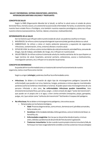 SALUD Y ENFERMEDAD, SISTEMA INMUNITARIO, LINFÁSTICO,
INTERVENCION SANITARIA VACUNAS Y TRASPLANTES
CONCEPTO DE SALUD
Según la OMS (Organización Mundial de la Salud), se define la salud como el estado de pleno
bienestarfísico,mental ysocial,yno solamente laausenciade enfermedad.Portanto,no solamente cuenta
nuestro buen estado físico o fisiológico, sino también nuestros aspectos psicológicos y cómo nos influye
nuestro entorno (socioeconómico, familiar, laboral, emocional, medioambiental).
DETERMINANTES DE LA SALUD
Son losfactoresque influyensobre nuestroestadode salud.Lospodemosclasificaren4 tipos:
1. BIOLÓGICOS. Se refiere acómolapropiabiologíade lapersona(edad, genética) afectaasu salud.
2. AMBIENTALES. Se refiere a cómo el medio ambiente (presencia y expansión de organismos
infecciosos, contaminación, clima, entorno) afectan a nuestra salud.
3. ESTILO DE VIDA.Se refiere acómo ciertoshábitosde vida(alimentación,actividadfísica,consumode
drogas, tipo de trabajo, actividades de riesgo, etc.) influyen en nuestrasalud.
4. SALUD PÚBLICA.Se refiere acómoel sistemade saludylos mediossanitarios de los que dispone un
lugar (centros de salud, hospitales, personal sanitario, ambulancias, acceso a medicamentos,
investigación sanitaria, etc.) influyen en la salud de laspersonas.
CONCEPTO DE ENFERMEDAD
Se puede definirlaenfermedadcomountrastornodel normal funcionamientode nuestro
organismo,tantoa nivel físicocomo mental.
Segúnsuorigen(etiología),podemosclasificarlasenfermedadescomo:
 Infecciosas. Se deben a la invasión de algún tipo de microorganismo patógeno (causante de
enfermedad), que pueden ser virus, bacterias, hongos, protozoos o incluso algunos invertebrados
parásitos(comolaslombricesintestinaleso la tenia). Al poder pasar estos microorganismos de una
persona infectada a otra sana, las enfermedades infecciosas pueden transmitirse, bien
directamente (contactofísico,porsaliva,sangre…) obienatravés de algún “vector de transmisión”,
que puede ser el propio aire o el agua, o bien ciertos animales (mosquitos, piojos, garrapatas,
pulgas, etc.) que actúan como “vehículos de transmisión” facilitando el traspaso del patógeno.
 No infecciosas.Nose debena microorganismospatógenos,sinoaotrascausas:
o Relacionadasconlosfactores biológicos.
 Edad: Procesosdegenerativos,comoartrosis,demenciasenil,pérdidassensoriales,
fallosrenales,etc.
 Genéticos:Enfermedadesdebidasafallosgenéticos,comoel síndrome de Down,la
hemofilia, etc.
 Enfermedadescongénitas:Sonlasque se desarrollandesdeel parto,oincluso
antes,debidasaproblemasde desarrollodel fetodurante la gestación.
 Trastornos inmunitarios:Se dan cuandonuestropropiosistemainmunitariofalla,de
formaque nos hace exageradamente sensiblesaciertassustanciasinocuas (alergias)
 