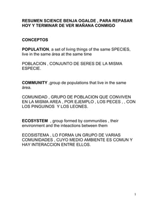 1
RESUMEN SCIENCE BENJA OGALDE , PARA REPASAR
HOY Y TERMINAR DE VER MAÑANA CONMIGO
CONCEPTOS
POPULATION, a set of living things of the same SPECIES,
live in the same área at the same time
POBLACION , CONJUNTO DE SERES DE LA MISMA
ESPECIE.
COMMUNITY ,group de populations that live in the same
área.
COMUNIDAD , GRUPO DE POBLACION QUE CONVIVEN
EN LA MISMA AREA , POR EJEMPLO , LOS PECES , , CON
LOS PINGUINOS Y LOS LEONES.
ECOSYSTEM , group formed by communities , their
environment and the inteactions between them
ECOSISTEMA , LO FORMA UN GRUPO DE VARIAS
COMUNIDADES , CUYO MEDIO AMBIENTE ES COMUN Y
HAY INTERACCION ENTRE ELLOS.
 