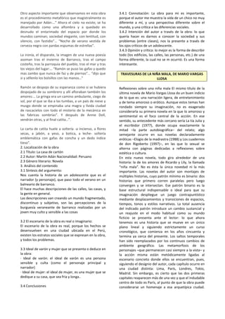 Otro aspecto importante que observamos en esta obra
es el procedimiento metafórico que magistralmente es
manejado por Adán:…” Ahora el cielo no existe; se ha
desarrollado como una alfombra y a quedado en
desnudo el entarimado del espacio por donde los
mundos caminan; sociedad elegante, con lentitud, con
silencio, con fastidio”… “Noche de verano vestida de
cerveza negra con pardas espumas de estrellas”.
La ironía, el disparate, la imagen de una nueva poesía
asoman tras el invierno de Barranco, tras el campo
costeño, tras la parroquia del pueblo, tras el mar y tras
los viejos del lugar:… “Ramón se puso las gafas y quedo
mas zambo que nunca de faz y de piernas”… “dijo que
si y séllenlo los bolsillos con las manos…”
Ramón se despojo de su esperanza como si se hubiera
despojado de su sombrero y allí afloraban también los
amores:… La gringa era un camino ambulante, ciego de
sol, por el que se iba a las tumbas, a un país de nieve y
musgo donde se empinaba una magra y lívida ciudad
de rascacielos con todo el misterio de la mecánica en
las fabricas sombrías”. Y después de Annie Doll,
vendrán otras, y al final catita…”.
La carta de catita huele a soltería -a incienso, a flores
secas, a jabón, a yeso, a botica, a leche- soltería
emblemática con gafas de concha y un dedo índice
tieso”.
2. Localización de la obra
2.1 Título: La casa de cartón
2.2 Autor: Martín Adán Nacionalidad: Peruano
2.3 Género literario: Novela
3. Análisis del contenido
3.1 Síntesis del argumento:
Nos cuenta la historia de un adolescente que es el
narrador (y personaje), que paso todo el verano en un
balneario de barranco.
El hace muchas descripciones de las calles, las casas, y
la gente en general.
Las descripciones van creando un mundo fragmentado,
discontinuo y subjetivo, son las percepciones de la
burguesía veraneante de barranco realizadas por un
joven muy culto y sensible a las cosas
3.2 El escenario de la obra es real o imaginario:
El escenario de la obra es real, porque los hechos se
desenvuelven en una ciudad ubicada en el Perú,
existen los estratos sociales que se expresan en la obra,
y todos los problemas.
3.3 Ideal de varón y mujer que se presenta o deduce en
la obra:
· Ideal de varón: el ideal de varón es una persona
sensible y culta (como el personaje principal y
narrador)
· Ideal de mujer: el ideal de mujer, es una mujer que se
dedique a su casa, que sea fria y longa..
3.4 Conclusiones
3.4.1 Connotación: La obra para mi es importante,
porque el autor me muestra la vida de un chico no muy
diferente a mí, y una perspectiva diferente sobre el
mundo, y una crítica a las diferencias sociales.
3.4.2 Intención del autor a través de la obra: lo que
quería hacer es darnos a conocer la sociedad y sus
problemas (entre clases), nos la presente a través de
los ojos críticos de un adolescente.
3.4.3 Opinión y crítica: lo mejor es la forma de describir
todo (los edificios, las calles, las personas, etc.) de una
forma diferente, la cual no se m ocurrió. Es una forma
interesante.
TRAVESURAS DE LA NIÑA MALA, DE MARIO VARGAS
LLOSA
Reflexiones sobre una niña mala El mismo título de la
última novela de Mario Vargas Llosa da un buen indicio
de lo que es: una narración ligera, de entretenimiento
y de tema amoroso o erótico. Aunque estos temas han
rondado siempre su imaginación, no es exagerado
considerarla su primera novela en la que lo amoroso y
sentimental es el foco central de la acción. En ese
sentido, su antecedente más cercano sería La tía Julia y
el escribidor (1977), donde ocupa exactamente la
mitad –la parte autobiográfica– del relato; algo
semejante ocurre en sus novelas declaradamente
eróticas –Elogio de la madrastra (1988) y Los cuadernos
de don Rigoberto (1997)–, en las que lo sexual se
alterna con páginas dedicadas a reflexiones sobre
estética o cultura.
En esta nueva novela, todo gira alrededor de una
historia: la de los amores de Ricardo y Lily, la llamada
“niña mala”. No es ésta la única novedad ni la más
importante. Las novelas del autor son montajes de
múltiples historias, cuyo patrón mínimo es binario: dos
historias que primero corren paralelas pero luego
convergen y se intersectan. Ese patrón binario es la
base estructural indispensable o ideal para que su
imaginación despliegue un juego contrapuntístico
mediante desplazamientos y transiciones de espacios,
tiempos, tonos y estilos narrativos. La total ausencia
del indicado patrón introduce un cambio sustancial y
un reajuste en el modo habitual como su mundo
ficticio se presenta ante el lector: lo que ahora
tenemos es una historia que se mueve en un único
plano lineal y siguiendo estrictamente un curso
cronológico, que comienza en los años cincuenta y
termina ya cerca del presente. Los saltos temporales
han sido reemplazados por los continuos cambios de
ambiente geográfico. Las metamorfosis de los
personajes –que permanecen casi siempre a la vista– y
la acción misma están metódicamente ligadas al
escenario concreto donde ellos se encuentran, pues,
siguiendo el designio del autor, cada capítulo ocurre en
una ciudad distinta: Lima, París, Londres, Tokio,
Madrid. Sin embargo, es cierto que las dos primeras
capitales reaparecen más de una vez y que el indudable
centro de todo es París, al punto de que la obra puede
considerarse un homenaje a esa arquetípica ciudad.
 