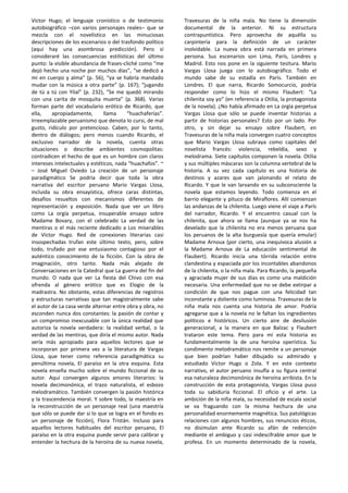 Victor Hugo; el lenguaje cronístico o de testimonio
autobiográfico –con varios personajes reales– que se
mezcla con el novelístico en las minuciosas
descripciones de los escenarios o del trasfondo político
(aquí hay una asombrosa predicción). Pero sí
consideraré las consecuencias estilísticas del último
punto: la visible abundancia de frases-cliché como “me
dejó hecho una noche por muchos días”, “se dedicó a
mí en cuerpo y alma” (p. 56), “ya se habría mandado
mudar con la música a otra parte” (p. 167); “jugando
de tú a tú con Yilal” (p. 232), “Se me quedó mirando
con una carita de mosquita muerta” (p. 368). Varias
forman parte del vocabulario erótico de Ricardo, que
ella, apropiadamente, llama “huachaferías”.
Irreemplazable peruanismo que denota lo cursi, de mal
gusto, ridículo por pretencioso. Caben, por lo tanto,
dentro de diálogos; pero menos cuando Ricardo, el
exclusivo narrador de la novela, cuenta otras
situaciones o describe ambientes cosmopolitas:
contradicen el hecho de que es un hombre con claros
intereses intelectuales y estéticos, nada “huachafos”. ~
– José Miguel Oviedo La creación de un personaje
paradigmático Se podría decir que toda la obra
narrativa del escritor peruano Mario Vargas Llosa,
incluida su obra ensayística, ofrece caras distintas,
desafíos resueltos con mecanismos diferentes de
representación y exposición. Nada que ver un libro
como La orgía perpetua, insuperable ensayo sobre
Madame Bovary, con el celebrado La verdad de las
mentiras o el más reciente dedicado a Los miserables
de Victor Hugo. Red de conexiones literarias casi
insospechadas trufan este último texto, pero, sobre
todo, trufado por ese entusiasmo contagioso por el
auténtico conocimiento de la ficción. Con la obra de
imaginación, otro tanto. Nada más alejado de
Conversaciones en la Catedral que La guerra del fin del
mundo. O nada que ver La fiesta del Chivo con esa
ofrenda al género erótico que es Elogio de la
madrastra. No obstante, estas diferencias de registros
y estructuras narrativas que tan magistralmente sabe
el autor de La casa verde alternar entre obra y obra, no
esconden nunca dos constantes: la pasión de contar y
un compromiso inexcusable con la única realidad que
autoriza la novela verdadera: la realidad verbal, o la
verdad de las mentiras, que diría el mismo autor. Nada
sería más apropiado para aquellos lectores que se
incorporan por primera vez a la literatura de Vargas
Llosa, que tener como referencia paradigmática su
penúltima novela, El paraíso en la otra esquina. Esta
novela enseña mucho sobre el mundo ficcional de su
autor. Aquí convergen algunos amores literarios: la
novela decimonónica, el trazo naturalista, el esbozo
melodramático. También convergen la pasión histórica
y la trascendencia moral. Y sobre todo, la maestría en
la reconstrucción de un personaje real (una maestría
que sólo se puede dar si lo que se logra en el fondo es
un personaje de ficción), Flora Tristán. Incluso para
aquellos lectores habituales del escritor peruano, El
paraíso en la otra esquina puede servir para calibrar y
entender la hechura de la heroína de su nueva novela,
Travesuras de la niña mala. No tiene la dimensión
documental de la anterior. Ni su estructura
contrapuntística. Pero aprovecha de aquélla su
carpintería para la definición de un carácter
inolvidable. La nueva obra está narrada en primera
persona. Sus escenarios son Lima, París, Londres y
Madrid. Esto nos pone en la siguiente tesitura. Mario
Vargas Llosa juega con lo autobiográfico. Todo el
mundo sabe de su estadía en París. También en
Londres. El que narra, Ricardo Somocurcio, podría
responder como lo hizo el mismo Flaubert: “La
chilenita soy yo” (en referencia a Otilia, la protagonista
de la novela). ¿No había afirmado en La orgía perpetua
Vargas Llosa que sólo se puede inventar historias a
partir de historias personales? Esto por un lado. Por
otro, y sin dejar su ensayo sobre Flaubert, en
Travesuras de la niña mala convergen cuatro conceptos
que Mario Vargas Llosa subraya como capitales del
novelista francés: violencia, rebeldía, sexo y
melodrama. Siete capítulos componen la novela. Otilia
y sus múltiples máscaras son la columna vertebral de la
historia. A su vez cada capítulo es una historia de
destinos y azares que van jalonando el relato de
Ricardo. Y que le van larvando en su subconsciente la
novela que estamos leyendo. Todo comienza en el
barrio elegante y pituco de Miraflores. Allí comienzan
las andanzas de la chilenita. Luego viene el viaje a París
del narrador, Ricardo. Y el encuentro casual con la
chilenita, que ahora se llama (aunque ya se nos ha
develado que la chilenita no era menos peruana que
los peruanos de la alta burguesía que quería emular)
Madame Arnoux (por cierto, una inequívoca alusión a
la Madame Arnoux de La educación sentimental de
Flaubert). Ricardo inicia una tórrida relación entre
clandestina y espaciada por los incontables abandonos
de la chilenita, o la niña mala. Para Ricardo, la pequeña
y agraciada mujer de sus días es como una maldición
necesaria. Una enfermedad que no se debe extirpar a
condición de que nos pague con una felicidad tan
inconstante y doliente como luminosa. Travesuras de la
niña mala nos cuenta una historia de amor. Podría
agregarse que a la novela no le faltan los ingredientes
políticos e históricos. Un cierto aire de desilusión
generacional, a la manera en que Balzac y Flaubert
trataron este tema. Pero para mí esta historia es
fundamentalmente la de una heroína operística. Su
condimento melodramático nos remite a un personaje
que bien podrían haber dibujado su admirado y
estudiado Victor Hugo o Zola. Y en este contexto
narrativo, el autor peruano insufla a su figura central
esa naturaleza decimonónica de heroína arribista. En la
construcción de esta protagonista, Vargas Llosa puso
toda su sabiduría ficcional. El oficio y el arte. La
ambición de la niña mala, su necesidad de escala social
se va fraguando con la misma hechura de una
personalidad enormemente magnética. Sus patológicas
relaciones con algunos hombres, sus renuncios éticos,
no disimulan ante Ricardo su afán de redención
mediante el ambiguo y casi indescifrable amor que le
profesa. En un momento determinado de la novela,
 