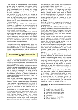 Un día después del entrenamiento de fútbol, se fueron
a bañar como de costumbre: Lalo, Cuellar, Choto,
Chingolo Y Mañuco. El perro danés Judas, entró al
baño, todos escaparon por la ventana, pero menos
Cuellar. Judas le dió un mordisco en el órgano genital
de Cuellar, castrándolo.
Este accidente en la vida de Cuellar va a cambiar la
conducta del aplicado alumno. Sus padres aceptaban
todos sus caprichos, los profesores lo aprobaban a
pesar de su bajo rendimiento. Se vuelve sumamente
agresivo con sus amigos y no permite que le llamen
“pichulita Cuellar”.
Cuando Cuellar llego a la etapa de la adolescencia, su
conducta era insoportable. Sus amigos empezaron a
tener enamoradas, pero Cuellar no logró tener
enamorada sumiéndose en la soledad y en la violencia,
como resultado de su impotencia.
Un día Cuellar conoció a Teresita Arrarte y se enamoró
perdidamente y se volvió nuevamente sociable y su
vida cambió en forma positiva. Para su desgracia,
teresita se enamoró de otro y Cuellar al enterarse de
esto, casi se volvió loco y volvió a caer en su depresión
que lo iba consumiendo poco a poco. Sus amigos
habían cambiado mucho en sus vidas.
Cuando Chingolo regresó de estados unidos casado con
una gringa y con dos hijos, Cuellar ya se había ido a la
montaña. En realidad a sus amigos la vida les sonrió; en
cambio, Cuellar tuvo un triste final, se mató en su
automóvil en las curvas del Pasamayo.
“LOS GALLINAZOS SIN PLUMAS” (RIBEYRO, JULIO
RAMÓN)
Narrador. El narrador sabe todo de los personajes sin
ser uno de ellos; esta característica le permite saber
tanto de los personajes que hasta puede hablar de sus
sentimientos y pensamientos.
Planteamiento inicial. Efraín y Enrique vivían en un
corralón. Recogían basura para alimentar al puerco
Pascual. Efraín, en uno de sus duros días de trabajo,
pisa un vidrio en el basurero y no puede hacer su
trabajo diario. Enrique está dispuesto a realizar la labor
de su hermano. Ese mismo día, durante su trabajo en el
muladar, encuentra un perro que nombra Pedro y lo
lleva a vivir al corralón.
Nudo. Enrique, levantado por su abuelo de su cama a
varazos, va al basurero sin compañía de Pedro. Cuando
regresa al corralón, llama al perro por su nombre y no
recibe respuesta. Dispuesto a encontrarlo, va directo al
chiquero. Ve a su abuelo que observa con firmeza a
Pascual. Se asombra al ver que el puerco devora a
Pedro.
Personajes y sus características. Efraín y Enrique son
hermanos. Viven junto con su abuelo don Santos en un
corralón. Ambos recogen basura para alimentar a un
cerdo llamado Pascual. Enrique tiene buenos
sentimientos; cuida de Efraín y recoge a un perro
abandonado del muladar. Efraín, quien tiene malos
presentimientos, se corta la planta del pie; es cuidado
por Enrique. Don Santos se enoja con facilidad a causa
de su maldad. Tiene una pierna de palo.
Espacio. El cuento se divide, básicamente, en dos
lugares: el chiquero y el muladar. En el primero,
Pascual se come a don Santos y a Pedro. En el segundo,
Efraían y Enrique recogen basura antes de la hora
celeste; ahí también viven los gallinazos. De acuerdo
con el relato, el espacio se desarrolla en una zona
urbana, en los suburbios de la ciudad por lo que
ninguno de los personajes tiene una educación formal.
RESUMEN
Efraín y Enrique eran dos pequeños hermanos, su
abuelo se llamaba don Santos y ese tenía un chancho
llamado pascual.
El abuelo siempre levantaba a sus dos nietos para que
trajeran comida en latas para el hambriento marrano.
Pero lo que traían los dos niños, para el abuelo era
poco y siempre se quejaba de que Pascual estaba flaco
y que necesitaba mas comida. Ellos tenían que traer
comida de los basurales.
Un día, Efraín se corto la planta del pie con un vidrio
cuando regresaba del muladar trayendo la comida a
Pascual. Al día siguiente tuvo que ir a traer como sea la
comida para el chancho, pero al regresar Efraín se
sintió peor y le dijo al abuelo don santos.
El desconsiderado abuelo no entendía nada, el prefería
que su chanco estuviera gordo y lo que le pasara a su
nieto Efraín no le interesaba nada. Al final, Enrique
tenía que ir solo al trabajo y hacer doble trabajo por su
hermano. Enrique trataba de traer lo mejor para
Pascual.
Un día Enrique trajo del muladar un perro que le
pusieron el nombre de Pedro; pero el abuelo quiso
botarlo. Enrique convenció al abuelo al decirle que iría
con su perro al basural, ya que este tenía un buen
olfato para conseguir mas comida para el chancho. Una
mañana, Enrique amaneció resfriado y así se fue a traer
comida para Pascual. Al día siguiente ya no pudo
levantarse por que tenía mucha fiebre. Entonces el
abuelo Santos insulto a sus nietos diciéndoles que no
servían para nada.
Furioso el abuelo intento de levantarlos diciéndoles
que eran ociosos. Enrique trato de levantarse y decidió
ir al muladar y llevo varias latas vacías. Al volver
Enrique con los cubos llenos de comida, el chancho se
lo comió y Enrique lloró por Pedrito y se enfrentó a su
abuelo. Enrique empujó la pierna de palo de su abuelo
con una vara, y este se resbaló y se precipito de
espaldas al chiquero. Enrique y Efraín huyeron.
LA PALABRA DEL MUDO contiene los siguientes libros
de cuentos:
 Los gallinazos sin plumas (1955)
 Cuentos de circunstancias (1958)
 Las botellas y los hombres (1964)
 Tres historias sublevantes (1964)
 Los cautivos
 El próximo mes me nivelo (1972)
 Silvio en El Rosedal (1977)
 