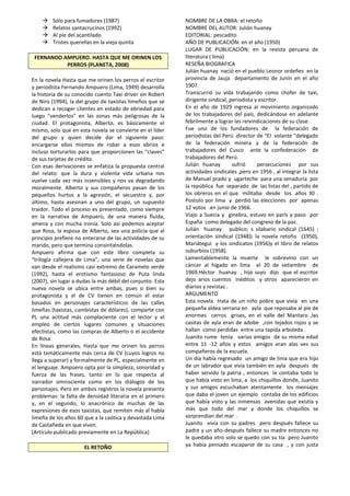  Sólo para fumadores (1987)
 Relatos santacrucinos (1992)
 Al pie del acantilado
 Tristes querellas en la vieja quinta
FERNANDO AMPUERO. HASTA QUE ME ORINEN LOS
PERROS (PLANETA, 2008)
En la novela Hasta que me orinen los perros el escritor
y periodista Fernando Ampuero (Lima, 1949) desarrolla
la historia de su conocido cuento Taxi driver sin Robert
de Niro (1994), la del grupo de taxistas limeños que se
dedican a recoger clientes en estado de ebriedad para
luego “venderlos” en las zonas más peligrosas de la
ciudad. El protagonista, Alberto, es básicamente el
mismo, solo que en esta novela se convierte en el líder
del grupo y quien decide dar el siguiente paso:
encargarse ellos mismos de robar a esos ebrios e
incluso torturarlos para que proporcionen las “claves”
de sus tarjetas de crédito.
Con esas derivaciones se enfatiza la propuesta central
del relato: que la dura y violenta vida urbana nos
vuelve cada vez más insensibles y nos va degradando
moralmente. Alberto y sus compañeros pasan de los
pequeños hurtos a la agresión, el secuestro y, por
último, hasta asesinan a uno del grupo, un supuesto
traidor. Todo el proceso es presentado, como siempre
en la narrativa de Ampuero, de una manera fluida,
amena y con mucha ironía. Solo así podemos aceptar
que Rosa, la esposa de Alberto, sea una policía que al
principio prefiere no enterarse de las actividades de su
marido, pero que termina consintiéndolas.
Ampuero afirma que con este libro completa su
“trilogía callejera de Lima”, una serie de novelas que
van desde el realismo casi extremo de Caramelo verde
(1992), hasta el erotismo fantasioso de Puta linda
(2007), sin lugar a dudas la más débil del conjunto. Esta
nueva novela se ubica entre ambas, pues si bien su
protagonista y el de CV tienen en común el estar
basados en personajes característicos de las calles
limeñas (taxistas, cambistas de dólares), comparte con
PL una actitud más complaciente con el lector y el
empleo de ciertos lugares comunes y situaciones
efectistas, como las compras de Alberto o el accidente
de Rosa.
En líneas generales, Hasta que me orinen los perros
está temáticamente más cerca de CV (cuyos logros no
llega a superar) y formalmente de PL, especialmente en
el lenguaje. Ampuero opta por la simpleza, sonoridad y
fuerza de las frases, tanto en lo que respecta al
narrador omnisciente como en los diálogos de los
personajes. Pero en ambos registros la novela presenta
problemas: la falta de densidad literaria en el primero
y, en el segundo, lo anacrónico de muchas de las
expresiones de esos taxistas, que remiten más al habla
limeña de los años 60 que a la caótica y devastada Lima
de Castañeda en que viven.
(Artículo publicado previamente en La República)
EL RETOÑO
NOMBRE DE LA OBRA: el retoño
NOMBRE DEL AUTOR: Julián huanay
EDITORIAL: pescadito
AÑO DE PUBLICACIÓN: en el año (1950)
LUGAR DE PUBLICACIÓN: en la revista peruana de
literatura ( lima)
RESEÑA BIOGRAFICA
Julián huanay nació en el pueblo Leonor ordeñes en la
provincia de Jauja departamento de Junín en el año
1907.
Transcurrió su vida trabajando como chofer de taxi,
dirigente sindical, periodista y escritor.
En el año de 1929 ingresa al movimiento organizado
de los trabajadores del país, dedicándose en adelante
febrilmente a lograr las reivindicaciones de su clase.
Fue uno de los fundadores de la federación de
periodistas del Perú .director de “El volante “delegado
de la federación minera y de la federación de
trabajadores del Cusco ante la confederación de
trabajadores del Perú.
Julián huanay sufrió persecuciones por sus
actividades sindicales ,pero en 1956 , al integrar la lista
de Manuel prado y ugarteche para una senaduría por
la república fue separado de las listas del , partido de
los obreros en el que militaba desde los años 30 .
Postulo por lima y perdió las elecciones por apenas
12 votos .en junio de 1966.
Viajo a Suecia y ginebra, estuvo en parís y paso por
España como delegado del congreso de la paz.
Julián huanay publico; s silabario sindical (1645) ;
orientación sindical (1948)¡ la novela retoño (1950),
Mariátegui y los sindicatos (1956)y el libro de relatos
suburbios (1958).
Lamentablemente la muerte le sobrevino con un
cáncer al hígado en lima el 20 de setiembre de
1969.Héctor huanay , hijo suyo dijo que el escritor
dejo arios cuentos inéditos y otros aparecieron en
diarios y revistas .
ARGUMENTO
Esta novela trata de un niño pobre que vivía en una
pequeña aldea serrana en ayla que reposaba al pie de
enormes cerros grises, en el valle del Mantaro ,las
casitas de ayla eran de adobe ,con tejados rojos y se
hallan como perdidas entre una tapida arboleda .
Juanito rume tenía varias amigos de su misma edad
entre 11 -12 años y estos amigos eran alas ves sus
compañeros de la escuela.
Un día había regresado un amigo de lima que era hijo
de un labrador que vivía también en ayla después de
haber servido la patria , entonces le contaba todo lo
que había visto en lima, a los chiquillos donde, Juanito
y sus amigos escuchaban atentamente los mensajes
que daba el joven un ejemplo contaba de los edificios
que había visto y las inmensas avenidas que existía y
más que todo del mar y donde los chiquillos se
sorprendían del mar .
Juanito vivía con su padres pero después fallece su
padre y un año después fallece su madre entonces no
le quedaba otro solo se quedo con su tía pero Juanito
ya había pensado escaparse de su casa , y con justa
 