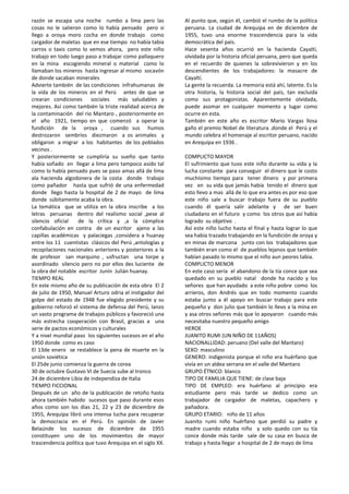 razón se escapa una noche rumbo a lima pero las
cosas no le salieron como lo había pensado pero si
llego a oroya moro cocha en donde trabajo como
cargador de maletas que en ese tiempo no había tabia
carros o taxis como lo vemos ahora, pero este niño
trabajo en todo luego paso a trabajar como pallaquero
en la mina escogiendo mineral o material como lo
llamaban los mineros hasta ingresar al mismo socavón
de donde sacaban minerales
Advierte también de las condiciones infrahumanas de
la vida de los mineros en el Perú antes de que se
crearan condiciones sociales más saludables y
mejores. Así como también la triste realidad acerca de
la contaminación del rio Mantaro , posteriormente en
el año 1921, tiempo en que comenzó a operar la
fundición de la oroya , cuando sus humos
destrozaron sembríos diezmaron a os animales y
obligaron a migrar a los habitantes de los poblados
vecinos .
Y posteriormente se cumpliría su sueño que tanto
había soñado en llegar a lima pero tampoco asido tal
como lo había pensado pues se paso amas allá de lima
ala hacienda algodonera de la costa donde trabajo
como pañador hasta que sufrió de una enfermedad
donde llego hasta la hospital de 2 de mayo de lima
donde súbitamente acaba la obra.
La temática que se utiliza en la obra inscribe a los
letras peruanas dentro del realismo social ,pese al
silencio oficial de la crítica y ,a la cómplice
confabulación en contra de un escritor ajeno a las
capillas académicas y palaciegas ,considera a huanay
entre los 11 cuentistas clásicos del Perú ,antologías y
recopilaciones nacionales anteriores y posteriores a la
de profesor san marquino , usfructan una torpe y
asordinado silencio pero no por ellos des luciente de
la obra del notable escritor Junín Julián huanay.
TIEMPO REAL
En este mismo año de su publicación de esta obra El 2
de julio de 1950, Manuel Arturo odria el instigador del
golpe del estado de 1948 fue elegido presidente y su
gobierno reforzó el sistema de defensa del Perú, lanzo
un vasto programa de trabajos públicos y favoreció una
más estrecha cooperación con Brasil, gracias a una
serie de pactos económicos y culturales
Y a nivel mundial paso los siguientes sucesos en el año
1950 donde como es caso
El 13de enero se restablece la pena de muerte en la
unión soviética
El 25de junio comienza la guerra de corea
30 de octubre Gustavo VI de Suecia sube al tronco
24 de diciembre Libia de independiza de Italia
TIEMPO FICCIONAL
Después de un año de la publicación de retoño hasta
ahora también habido sucesos que paso durante esos
años como son los días 21, 22 y 23 de diciembre de
1955, Arequipa libró una intensa lucha para recuperar
la democracia en el Perú. En opinión de Javier
Belaúnde los sucesos de diciembre de 1955
constituyen uno de los movimientos de mayor
trascendencia política que tuvo Arequipa en el siglo XX.
Al punto que, según él, cambió el rumbo de la política
peruana. La ciudad de Arequipa en de diciembre de
1955, tuvo una enorme trascendencia para la vida
democrática del país.
Hace sesenta años ocurrió en la hacienda Cayaltí,
olvidada por la historia oficial peruana, pero que queda
en el recuerdo de quienes la sobrevivieron y en los
descendientes de los trabajadores: la masacre de
Cayaltí.
La gente la recuerda. La memoria está ahí, latente. Es la
otra historia, la historia social del país, tan excluida
como sus protagonistas. Aparentemente olvidada,
puede asomar en cualquier momento y lugar como
ocurre en esta.
También en este año es escritor Mario Vargas llosa
gaño el premio Nobel de literatura .donde el Perú y el
mundo celebra el homenaje al escritor peruano, nacido
en Arequipa en 1936 .
COMPLICTO MAYOR
El sufrimiento que tuvo este niño durante su vida y la
lucha constante para conseguir el dinero que le costo
muchísimo tiempo para tener dinero y por primera
vez en su vida que jamás había tenido el dinero que
esto llevo a mas allá de lo que era antes es por eso que
este niño sale a buscar trabajo fuera de su pueblo
cuando él quería salir adelante y de ser buen
ciudadano en el futuro y como los otros que así había
logrado su objetivo .
Así este niño lucho hasta el final y hasta lograr lo que
sea había trazado trabajando en la fundición de oroya y
en minas de marcona junto con los trabajadores que
también eran como el de pueblos lejanos que también
habían pasado lo mismo que el niño aun peores tabia.
COMPLICTO MENOR
En este caso sería el abandono de la tía conce que sea
quedado en su pueblo natal donde ha nacido y los
señores que han ayudado a este niño pobre como los
arrieros, don Andrés que en todo momento cuando
estaba junto a él apoyo en buscar trabajo para este
pequeño y don julio que también lo llevo a la mina en
y asa otros señores más que lo apoyaron cuando más
necesitaba nuestro pequeño amigo
HEROE
JUANITO RUMI (UN NIÑO DE 11AÑOS)
NACIONALLIDAD: peruano (Del valle del Mantaro)
SEXO: masculino
GENERO: indigenista porque el niño era huérfano que
vivía en un aldea serrana en el valle del Mantaro
GRUPO ÉTNICO: blanco
TIPO DE FAMILIA QUE TIENE: de clase baja
TIPO DE EMPLEO: era huérfano al principio era
estudiante pero más tarde se dedico como un
trabajador de cargador de maletas, capachero y
pañadora.
GRUPO ETARIO: niño de 11 años
Juanito rumi niño huérfano que perdió su padre y
madre cuando estaba niño y solo quedo con su tía
conce donde más tarde sale de su casa en busca de
trabajo y hasta llegar a hospital de 2 de mayo de lima
 
