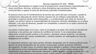 Los peritos desempeñan un papel crucial al proporcionar conocimientos especializados en
áreas científicas, técnicas, artísticas y otras disciplinas para esclarecer hechos
controvertidos y apoyar la toma de decisiones judiciales fundamentadas.
El proceso inicia con el nombramiento de peritos por parte del juez instructor, cuando la
comprensión adecuada de ciertos hechos requiere de un enfoque especializado. Se da
prioridad a expertos donde estén disponibles, y a profesionales que estén en servicio al
Estado. Los peritos tienen la responsabilidad de presentar informes detallados en un plazo
definido, y en caso de demoras, pueden ser compelidos a hacerlo en un plazo máximo de
cuarenta y ocho horas.
Las partes involucradas en el caso, como el inculpado y la parte civil, tienen la facultad de
cuestionar a los peritos por motivos de conflicto de interés. Si se comprueban estas
objeciones, el juez puede sustituir a los peritos y designar nuevos expertos. Los peritos
pueden excusarse por causas establecidas y también pueden ser subrogados en caso de
negligencia en su labor.
Es importante destacar que tanto peritos oficiales designados por el sistema judicial como
peritos de parte designados por las partes involucradas pueden presentar informes
discrepantes. En tales casos, el sistema legal prevé debates y análisis críticos para dilucidar
las diferencias en las conclusiones periciales. Además, los peritos tienen acceso a los
expedientes para obtener información relevante y deben guardar confidencialidad. El Fiscal,
Decreto Legislativo N° 638 - PENAL
 