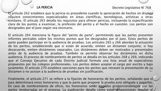El artículo 262 establece que la pericia es procedente cuando la apreciación de hechos en disputa
requiere conocimientos especializados en áreas científicas, tecnológicas, artísticas u otras
similares. El artículo 263 detalla los requisitos para ofrecer pericias, incluyendo la especificación
clara de los puntos a examinar, la profesión del perito y el hecho en cuestión. Los peritos son
designados por el Juez según sea necesario.
El artículo 264 menciona la figura del "perito de parte", permitiendo que las partes presenten
informes periciales sobre los mismos puntos que los designados por el Juez. Estos peritos de
parte pueden participar en la audiencia de pruebas. Los artículos 265 y 266 abordan la actuación
de los peritos, estableciendo que si están de acuerdo, emiten un dictamen conjunto; si hay
desacuerdo, emiten dictámenes separados. Los dictámenes deben ser motivados y presentados
antes de la audiencia de pruebas. También se permite observar los dictámenes en dicha
audiencia. El proceso de nombramiento de peritos se detalla en los artículos 268 y 269, indicando
que el Consejo Ejecutivo de cada Distrito Judicial formula una lista anual de especialistas
propuestos por los colegios profesionales. Los peritos deben aceptar el cargo por escrito y bajo
juramento. El artículo 270 establece sanciones para los peritos que retrasen la presentación de su
dictamen o no asistan a la audiencia de pruebas sin justificación.
Finalmente, el artículo 271 se refiere a la fijación de honorarios de los peritos, señalando que el
Juez determinará estos honorarios y que la parte que propone la prueba está obligada a pagarlos.
En caso de nombramiento de oficio, los honorarios serán pagados proporcionalmente por las
partes involucradas en el proceso. La explicación detalla cómo estas disposiciones regulan el
Decreto Legislativo N° 768
LA PERICIA
 