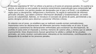 El Decreto Legislativo Nº 957 se refiere a la pericia y el careo en procesos penales. En cuanto a la
pericia, se permite su uso cuando se necesita conocimiento especializado para comprender un
hecho en cuestión. Los peritos pueden ser designados por el juez o el fiscal, y se establecen
reglas para su designación, obligaciones y honorarios. Se regula la realización de informes
periciales oficiales, que deben contener información detallada y fundamentación, sin emitir
juicios de culpabilidad. Además, se introduce el concepto de perito de parte, permitiendo a las
partes designar peritos para observar y presentar informes críticos.
En relación con el careo, se establece que se realizará cuando existan contradicciones
importantes entre las declaraciones de diferentes personas involucradas en el caso. El juez
comparará y cuestionará las declaraciones enfrentadas para esclarecer las discrepancias. Se
prohíbe el careo entre el imputado y víctimas menores de catorce años, a menos que se solicite
expresamente. Estas disposiciones buscan garantizar la validez y calidad de las pruebas
periciales, así como resolver contradicciones relevantes en los testimonios, contribuyendo a la
búsqueda de la verdad en los procesos penales.
 