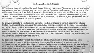Prueba y Audiencia de Pruebas
La noción de "prueba" en el ámbito legal abarca diferentes aspectos. Primero, es la acción que busca
convencer al juez sobre la veracidad de ciertos hechos. Segundo, es el resultado final de esta acción,
orientado a demostrar la verdad o la exactitud de un hecho necesario para establecer un derecho.
Tercero, es el medio empleado para obtener esta demostración. La prueba en el contexto legal se
refiere a la demostración de la verdad de un hecho utilizando los medios legales y esenciales para la
búsqueda de la verdad en un proceso judicial.
La actividad probatoria en el proceso judicial es fundamental para la toma de decisiones futuras.
Probar implica acreditar o demostrar la veracidad de hechos afirmados por las partes involucradas.
Los jueces deben verificar y contrastar los hechos presentados en el proceso con el derecho objetivo
aplicable al caso. Esto implica reconstruir los hechos, examinar el material probatorio, y determinar
cómo ocurrieron las circunstancias. Entre los principales medios probatorios se encuentran la
inspección judicial, la pericia, la declaración de parte, la declaración de testigos, los documentos, los
instrumentos, y los indicios y presunciones.
La audiencia de pruebas y el debate pericial son etapas cruciales en el proceso judicial. En la
audiencia de pruebas, el perito presenta su informe pericial y responde a las preguntas u
observaciones de las partes. Los litigantes pueden fundamentar sus observaciones por escrito luego
de la audiencia. En el ámbito penal, los peritos nombrados por el juez debaten con los peritos de
parte sobre discrepancias o contradicciones en los informes periciales. La fijación de honorarios
para los peritos es un aspecto importante, considerando aspectos como la aplicación de
 