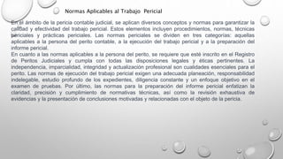 En el ámbito de la pericia contable judicial, se aplican diversos conceptos y normas para garantizar la
calidad y efectividad del trabajo pericial. Estos elementos incluyen procedimientos, normas, técnicas
periciales y prácticas periciales. Las normas periciales se dividen en tres categorías: aquellas
aplicables a la persona del perito contable, a la ejecución del trabajo pericial y a la preparación del
informe pericial.
En cuanto a las normas aplicables a la persona del perito, se requiere que esté inscrito en el Registro
de Peritos Judiciales y cumpla con todas las disposiciones legales y éticas pertinentes. La
independencia, imparcialidad, integridad y actualización profesional son cualidades esenciales para el
perito. Las normas de ejecución del trabajo pericial exigen una adecuada planeación, responsabilidad
indelegable, estudio profundo de los expedientes, diligencia constante y un enfoque objetivo en el
examen de pruebas. Por último, las normas para la preparación del informe pericial enfatizan la
claridad, precisión y cumplimiento de normativas técnicas, así como la revisión exhaustiva de
evidencias y la presentación de conclusiones motivadas y relacionadas con el objeto de la pericia.
Normas Aplicables al Trabajo Pericial
 