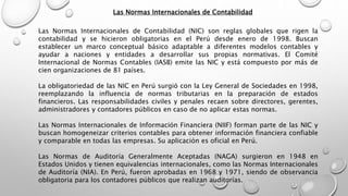 Las Normas Internacionales de Contabilidad
Las Normas Internacionales de Contabilidad (NIC) son reglas globales que rigen la
contabilidad y se hicieron obligatorias en el Perú desde enero de 1998. Buscan
establecer un marco conceptual básico adaptable a diferentes modelos contables y
ayudar a naciones y entidades a desarrollar sus propias normativas. El Comité
Internacional de Normas Contables (IASB) emite las NIC y está compuesto por más de
cien organizaciones de 81 países.
La obligatoriedad de las NIC en Perú surgió con la Ley General de Sociedades en 1998,
reemplazando la influencia de normas tributarias en la preparación de estados
financieros. Las responsabilidades civiles y penales recaen sobre directores, gerentes,
administradores y contadores públicos en caso de no aplicar estas normas.
Las Normas Internacionales de Información Financiera (NIIF) forman parte de las NIC y
buscan homogeneizar criterios contables para obtener información financiera confiable
y comparable en todas las empresas. Su aplicación es oficial en Perú.
Las Normas de Auditoría Generalmente Aceptadas (NAGA) surgieron en 1948 en
Estados Unidos y tienen equivalencias internacionales, como las Normas Internacionales
de Auditoría (NIA). En Perú, fueron aprobadas en 1968 y 1971, siendo de observancia
obligatoria para los contadores públicos que realizan auditorías.
 