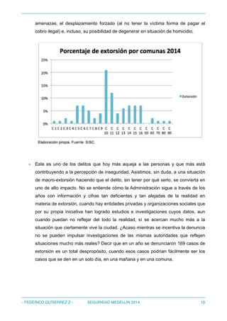 amenazas, el desplazamiento forzado (al no tener la víctima forma de pagar el
cobro ilegal) e, incluso, su posibilidad de degenerar en situación de homicidio.
!
- Este es uno de los delitos que hoy más aqueja a las personas y que más está
contribuyendo a la percepción de inseguridad. Asistimos, sin duda, a una situación
de macro-extorsión haciendo que el delito, sin tener por qué serlo, se convierta en
uno de alto impacto. No se entiende cómo la Administración sigue a través de los
años con información y cifras tan deficientes y tan alejadas de la realidad en
materia de extorsión, cuando hay entidades privadas y organizaciones sociales que
por su propia iniciativa han logrado estudios e investigaciones cuyos datos, aun
cuando puedan no reflejar del todo la realidad, sí se acercan mucho más a la
situación que ciertamente vive la ciudad. ¿Acaso mientras se incentiva la denuncia
no se pueden impulsar investigaciones de las mismas autoridades que reflejen
situaciones mucho más reales? Decir que en un año se denunciaron 169 casos de
extorsión es un total despropósito, cuando esos casos podrían fácilmente ser los
casos que se den en un solo día, en una mañana y en una comuna.
- FEDERICO GUTIÉRREZ Z - SEGURIDAD MEDELLÍN 2014 10
 