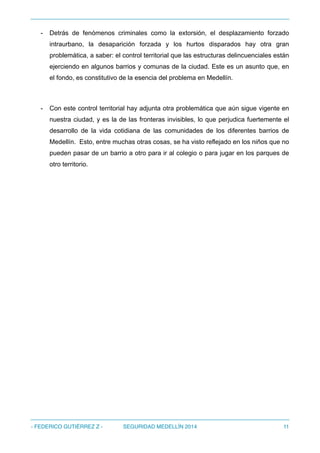 - Detrás de fenómenos criminales como la extorsión, el desplazamiento forzado
intraurbano, la desaparición forzada y los hurtos disparados hay otra gran
problemática, a saber: el control territorial que las estructuras delincuenciales están
ejerciendo en algunos barrios y comunas de la ciudad. Este es un asunto que, en
el fondo, es constitutivo de la esencia del problema en Medellín.
- Con este control territorial hay adjunta otra problemática que aún sigue vigente en
nuestra ciudad, y es la de las fronteras invisibles, lo que perjudica fuertemente el
desarrollo de la vida cotidiana de las comunidades de los diferentes barrios de
Medellín. Esto, entre muchas otras cosas, se ha visto reflejado en los niños que no
pueden pasar de un barrio a otro para ir al colegio o para jugar en los parques de
otro territorio.
- FEDERICO GUTIÉRREZ Z - SEGURIDAD MEDELLÍN 2014 11
 