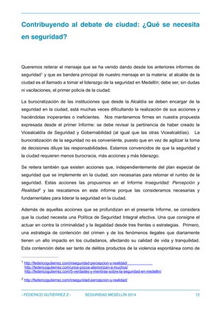 Contribuyendo al debate de ciudad: ¿Qué se necesita
en seguridad?
Queremos reiterar el mensaje que se ha venido dando desde los anteriores informes de
seguridad y que es bandera principal de nuestro mensaje en la materia: el alcalde de la1
ciudad es el llamado a tomar el liderazgo de la seguridad en Medellín; debe ser, sin dudas
ni vacilaciones, el primer policía de la ciudad.
La burocratización de las instituciones que desde la Alcaldía se deben encargar de la
seguridad en la ciudad, está muchas veces dificultando la realización de sus acciones y
haciéndolas inoperantes o ineficientes. Nos mantenemos firmes en nuestra propuesta
expresada desde el primer Informe: se debe revisar la pertinencia de haber creado la
Vicealcaldía de Seguridad y Gobernabilidad (al igual que las otras Vicealcaldías). La
burocratización de la seguridad no es conveniente, puesto que en vez de agilizar la toma
de decisiones diluye las responsabilidades. Estamos convencidos de que la seguridad y
la ciudad requieren menos burocracia, más acciones y más liderazgo.
Se reitera también que existen acciones que, independientemente del plan especial de
seguridad que se implemente en la ciudad, son necesarias para retomar el rumbo de la
seguridad. Estas acciones las propusimos en el Informe Inseguridad: Percepción y
Realidad y las rescatamos en este informe porque las consideramos necesarias y2
fundamentales para liderar la seguridad en la ciudad.
Además de aquellas acciones que se profundizan en el presente Informe, se considera
que la ciudad necesita una Política de Seguridad Integral efectiva. Una que consigne el
actuar en contra la criminalidad y la ilegalidad desde tres frentes o estrategias. Primero,
una estrategia de contención del crimen y de los fenómenos ilegales que diariamente
tienen un alto impacto en los ciudadanos, afectando su calidad de vida y tranquilidad.
Esta contención debe ser tanto de delitos productos de la violencia espontánea como de
http://federicogutierrez.com/inseguridad-percepcion-y-realidad/1
http://federicogutierrez.com/unos-pocos-atemorizan-a-muchos/
http://federicogutierrez.com/5-verdades-y-mentiras-sobre-la-seguridad-en-medellin/
http://federicogutierrez.com/inseguridad-percepcion-y-realidad/2
- FEDERICO GUTIÉRREZ Z - SEGURIDAD MEDELLÍN 2014 12
 