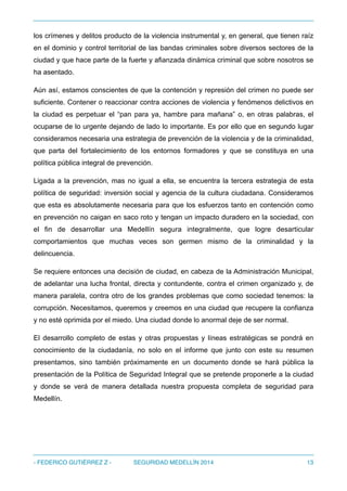 los crímenes y delitos producto de la violencia instrumental y, en general, que tienen raíz
en el dominio y control territorial de las bandas criminales sobre diversos sectores de la
ciudad y que hace parte de la fuerte y afianzada dinámica criminal que sobre nosotros se
ha asentado.
Aún así, estamos conscientes de que la contención y represión del crimen no puede ser
suficiente. Contener o reaccionar contra acciones de violencia y fenómenos delictivos en
la ciudad es perpetuar el “pan para ya, hambre para mañana” o, en otras palabras, el
ocuparse de lo urgente dejando de lado lo importante. Es por ello que en segundo lugar
consideramos necesaria una estrategia de prevención de la violencia y de la criminalidad,
que parta del fortalecimiento de los entornos formadores y que se constituya en una
política pública integral de prevención.
Ligada a la prevención, mas no igual a ella, se encuentra la tercera estrategia de esta
política de seguridad: inversión social y agencia de la cultura ciudadana. Consideramos
que esta es absolutamente necesaria para que los esfuerzos tanto en contención como
en prevención no caigan en saco roto y tengan un impacto duradero en la sociedad, con
el fin de desarrollar una Medellín segura integralmente, que logre desarticular
comportamientos que muchas veces son germen mismo de la criminalidad y la
delincuencia.
Se requiere entonces una decisión de ciudad, en cabeza de la Administración Municipal,
de adelantar una lucha frontal, directa y contundente, contra el crimen organizado y, de
manera paralela, contra otro de los grandes problemas que como sociedad tenemos: la
corrupción. Necesitamos, queremos y creemos en una ciudad que recupere la confianza
y no esté oprimida por el miedo. Una ciudad donde lo anormal deje de ser normal.
El desarrollo completo de estas y otras propuestas y líneas estratégicas se pondrá en
conocimiento de la ciudadanía, no solo en el informe que junto con este su resumen
presentamos, sino también próximamente en un documento donde se hará pública la
presentación de la Política de Seguridad Integral que se pretende proponerle a la ciudad
y donde se verá de manera detallada nuestra propuesta completa de seguridad para
Medellín.
- FEDERICO GUTIÉRREZ Z - SEGURIDAD MEDELLÍN 2014 13
 