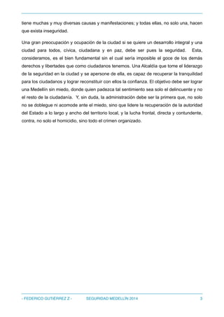 tiene muchas y muy diversas causas y manifestaciones; y todas ellas, no solo una, hacen
que exista inseguridad.
Una gran preocupación y ocupación de la ciudad si se quiere un desarrollo integral y una
ciudad para todos, cívica, ciudadana y en paz, debe ser pues la seguridad. Esta,
consideramos, es el bien fundamental sin el cual sería imposible el goce de los demás
derechos y libertades que como ciudadanos tenemos. Una Alcaldía que tome el liderazgo
de la seguridad en la ciudad y se apersone de ella, es capaz de recuperar la tranquilidad
para los ciudadanos y lograr reconstituir con ellos la confianza. El objetivo debe ser lograr
una Medellín sin miedo, donde quien padezca tal sentimiento sea solo el delincuente y no
el resto de la ciudadanía. Y, sin duda, la administración debe ser la primera que, no solo
no se doblegue ni acomode ante el miedo, sino que lidere la recuperación de la autoridad
del Estado a lo largo y ancho del territorio local, y la lucha frontal, directa y contundente,
contra, no solo el homicidio, sino todo el crimen organizado.
- FEDERICO GUTIÉRREZ Z - SEGURIDAD MEDELLÍN 2014 3
 