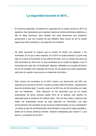 La seguridad durante el 2014…
- En términos generales, el balance en seguridad de la ciudad durante el 2014 es
agridulce. Hay indicadores que muestran mejoría en ciertos fenómenos delictivos, y
ello se debe reconocer, pero también hay otros fenómenos que empeoran
gravemente y que son muestra de que Medellín dista mucho de ser la ciudad
segura que todos queremos y que algunos nos muestran.
- Se debe reconocer la mejoría que la ciudad ha tenido con respecto a los
homicidios. En lo que a ellos respecta, en el 2014 la ciudad alcanzó su punto más
bajo en la tasa de homicidios en los últimos 30 años. Con un número de casos de
653 homicidios en dicho año, la tasa homicidios de la ciudad ha llegado a los 27
homicidios por cada cien mil habitantes, dejando a Medellín en el puesto 49 dentro
de las 50 ciudades más violentas del mundo. Es de anotar que dicha clasificación
solo tiene en cuenta lo que ocurre en materia de homicidios.
- Este número de homicidios en el 2014 mostró una disminución del 29% con
respecto a lo ocurrido en el 2013, cuando ocurrieron 925 homicidios. Igualmente la
tasa de homicidios bajó 11 puntos, pues en el 2013 era de 38 homicidios por cada
cien mil habitantes. Esta reducción en los homicidios que se ha venido
presentando de forma continua desde 2010 es el aspecto más positivo en
seguridad para la ciudad en los últimos años. Aún así hay dudas y reservas que
deben ser expresadas acerca de esta reducción en homicidios: ¿se trata
exclusivamente del resultado de las acciones implementadas por las autoridades?
¿se debe al cese de enfrentamientos entre bandas a causa de la tregua pactada o,
dentro de la misma dinámica criminal, “factores indeseados pero ciertos”? o, por
qué no, ¿un poquito de los dos?
- FEDERICO GUTIÉRREZ Z - SEGURIDAD MEDELLÍN 2014 4
 