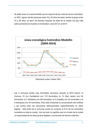 - Se debe tener en cuenta también que la mayoría de las víctimas de los homicidios,
un 54%, siguen siendo personas entre 18 y 32 años de edad, siendo el grupo entre
18 y 26 años, es decir, los jóvenes mayores de edad de la ciudad, los que más
están poniendo los muertos en homicidios: unos 247 en el 2014.
!
- Las 5 comunas donde más homicidios ocurrieron durante el 2014 fueron: la
Comuna 10 (La Candelaria) con 115 homicidios; la 13 (San Javier) con 64
homicidios; la 7 (Robledo) con 58 homicidios; la 5 (Castilla) con 54 homicidios y la
4 (Aranjuez) con 44 homicidios. Esto está mostrando la concentración del conflicto
y las luchas entre las estructuras delincuenciales específicamente en estos
lugares. Solo entre las 5 comunas suman en conjunto el 51% de los homicidios
cometidos en toda la ciudad. Aún así esto no significa que en el resto de la ciudad
no haya presencia de estos grupos ilegales u ocurrencias de hechos violentos.
- FEDERICO GUTIÉRREZ Z - SEGURIDAD MEDELLÍN 2014 5
 