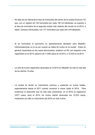 - No deja de ser relevante la tasa de homicidios del centro de la ciudad (Comuna 10)
que, con un registro de 134 homicidios por cada 100 mil habitantes, es superior a
la tasa de homicidios de la segunda ciudad más violenta del mundo en el 2014, a
saber: Caracas (Venezuela), con 117 homicidios por cada cien mil habitantes.
- Si en homicidios el panorama es aparentemente alentador para Medellín,
infortunadamente no lo es así cuando se habla de hurtos en la ciudad. Estos en
general, basándose en los casos denunciados, subieron un 8% con respecto a los
registrados en el 2013: pasaron de 11.658 casos en el 2013, a 12.533 en el 2014.
- La cifra de hurtos registrados alcanzada en el 2014 en Medellín ha sido la más alta
de los últimos 10 años.
- La ciudad ha tenido un crecimiento continuo y sostenido en hurtos totales,
especialmente desde el 2011 cuando comenzó a crecer hasta el 2014. Para
evidenciar lo alarmante que ha sido este crecimiento, en el 2010 se registraron
3.877 casos, para el 2014, los hurtos habían alcanzado los 12.533 casos,
implicando con ello un crecimiento del 223% en solo 4 años.
- FEDERICO GUTIÉRREZ Z - SEGURIDAD MEDELLÍN 2014 6
 