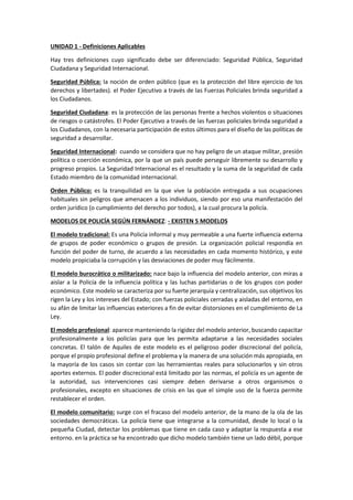 UNIDAD 1 - Definiciones Aplicables
Hay tres definiciones cuyo significado debe ser diferenciado: Seguridad Pública, Seguridad
Ciudadana y Seguridad Internacional.
Seguridad Pública: la noción de orden público (que es la protección del libre ejercicio de los
derechos y libertades). el Poder Ejecutivo a través de las Fuerzas Policiales brinda seguridad a
los Ciudadanos.
Seguridad Ciudadana: es la protección de las personas frente a hechos violentos o situaciones
de riesgos o catástrofes. El Poder Ejecutivo a través de las fuerzas policiales brinda seguridad a
los Ciudadanos, con la necesaria participación de estos últimos para el diseño de las políticas de
seguridad a desarrollar.
Seguridad Internacional: cuando se considera que no hay peligro de un ataque militar, presión
política o coerción económica, por la que un país puede perseguir libremente su desarrollo y
progreso propios. La Seguridad Internacional es el resultado y la suma de la seguridad de cada
Estado miembro de la comunidad internacional.
Orden Público: es la tranquilidad en la que vive la población entregada a sus ocupaciones
habituales sin peligros que amenacen a los individuos, siendo por eso una manifestación del
orden jurídico (o cumplimiento del derecho por todos), a la cual procura la policía.
MODELOS DE POLICÍA SEGÚN FERNÁNDEZ: - EXISTEN 5 MODELOS
El modelo tradicional: Es una Policía informal y muy permeable a una fuerte influencia externa
de grupos de poder económico o grupos de presión. La organización policial respondía en
función del poder de turno, de acuerdo a las necesidades en cada momento histórico, y este
modelo propiciaba la corrupción y las desviaciones de poder muy fácilmente.
El modelo burocrático o militarizado: nace bajo la influencia del modelo anterior, con miras a
aislar a la Policía de la influencia política y las luchas partidarias o de los grupos con poder
económico. Este modelo se caracteriza por su fuerte jerarquía y centralización, sus objetivos los
rigen la Ley y los intereses del Estado; con fuerzas policiales cerradas y aisladas del entorno, en
su afán de limitar las influencias exteriores a fin de evitar distorsiones en el cumplimiento de La
Ley.
El modelo profesional: aparece manteniendo la rigidez del modelo anterior, buscando capacitar
profesionalmente a los policías para que les permita adaptarse a las necesidades sociales
concretas. El talón de Aquiles de este modelo es el peligroso poder discrecional del policía,
porque el propio profesional define el problema y la manera de una solución más apropiada, en
la mayoría de los casos sin contar con las herramientas reales para solucionarlos y sin otros
aportes externos. El poder discrecional está limitado por las normas, el policía es un agente de
la autoridad, sus intervenciones casi siempre deben derivarse a otros organismos o
profesionales, excepto en situaciones de crisis en las que el simple uso de la fuerza permite
restablecer el orden.
El modelo comunitario: surge con el fracaso del modelo anterior, de la mano de la ola de las
sociedades democráticas. La policía tiene que integrarse a la comunidad, desde lo local o la
pequeña Ciudad, detectar los problemas que tiene en cada caso y adaptar la respuesta a ese
entorno. en la práctica se ha encontrado que dicho modelo también tiene un lado débil, porque
 