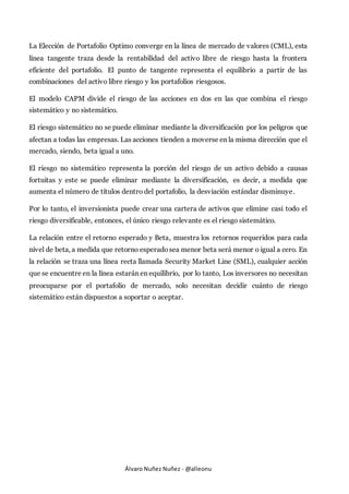 Álvaro Nuñez Nuñez - @alleonu
La Elección de Portafolio Optimo converge en la línea de mercado de valores (CML), esta
línea tangente traza desde la rentabilidad del activo libre de riesgo hasta la frontera
eficiente del portafolio. El punto de tangente representa el equilibrio a partir de las
combinaciones del activo libre riesgo y los portafolios riesgosos.
El modelo CAPM divide el riesgo de las acciones en dos en las que combina el riesgo
sistemático y no sistemático.
El riesgo sistemático no se puede eliminar mediante la diversificación por los peligros que
afectan a todas las empresas. Las acciones tienden a moverse en la misma dirección que el
mercado, siendo, beta igual a uno.
El riesgo no sistemático representa la porción del riesgo de un activo debido a causas
fortuitas y este se puede eliminar mediante la diversificación, es decir, a medida que
aumenta el número de títulos dentro del portafolio, la desviación estándar disminuye.
Por lo tanto, el inversionista puede crear una cartera de activos que elimine casi todo el
riesgo diversificable, entonces, el único riesgo relevante es el riesgo sistemático.
La relación entre el retorno esperado y Beta, muestra los retornos requeridos para cada
nivel de beta, a medida que retorno esperadosea menor beta será menor o igual a cero. En
la relación se traza una línea recta llamada Security Market Line (SML), cualquier acción
que se encuentre en la línea estarán en equilibrio, por lo tanto, Los inversores no necesitan
preocuparse por el portafolio de mercado, solo necesitan decidir cuánto de riesgo
sistemático están dispuestos a soportar o aceptar.
 