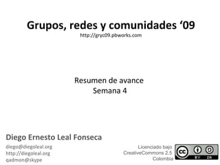 Resumen de avance  Semana 4 Grupos, redes y comunidades ‘09 http://gryc09.pbworks.com Diego Ernesto Leal Fonseca [email_address] http://diegoleal.org [email_address] Licenciado bajo  CreativeCommons 2.5  Colombia 
