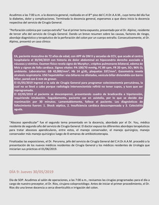 Acudimos a las 7:00 a.m. a la docencia general, realizada en el 8vo
piso del C.H.Dr.A.A.M., cuyo tema del día fue
la diabetes, dolor y complicaciones. Terminada la docencia general, esperamos a que diera inicio la docencia
respectiva del servicio de Cirugía General.
“Perforación colónica por cuerpo extraño” fue el primer tema expuesto, presentado por el Dr. Alpírez, residente
de tercer año del servicio de Cirugía General. Dando un breve resumen sobre las causas, factores de riesgo,
abordaje diagnóstico y terapéutico de la perforación del colon por un cuerpo extraño. Consecutivamente, el Dr.
Alpírez, presentó un caso clínico:
“Absceso apendicular” fue el segundo tema presentado en la docencia, abordado por el Dr. You, médico
residente de segundo año del servicio de Cirugía General. El doctor expuso los diferentes abordajes terapéuticos
para tratar abscesos apendiculares, entre estos, el manejo conservador, el manejo quirúrgico, manejo
conservador más manejo quirúrgico luego de 8 semanas de antibioticoterapia.
Finalizadas las exposiciones, el Dr. Perurena, jefe del servicio de Cirugía General del C.H.Dr.A.A.M. procedió a la
presentación de los nuevos médicos residentes de Cirugía General y los médicos residentes de Urología que
iniciarían sus prácticas el 01/06/2019.
DÍA 9: Jueves 30/05/2019
Día de SOP. Acudimos al salón de operaciones, a las 7:00 a.m., revisamos las cirugías programadas para el día a
cargo de nuestro preceptor, el Dr. Ríos, cirujano coloproctólogo. Antes de iniciar el primer procedimiento, el Dr.
Ríos dio una breve docencia a cerca diverticulitis e irrigación del colon.
EA, paciente masculino de 72 años de edad, con APP de DM II y secuelas de ECV, que acude al centro
hospitalario el 30/04/2019 con historia de dolor abdominal en hipocondrio derecho asociado a
náuseas y vómitos. Examen físico revela signo de Murphy+, crépitos pulmonares bilateral, edema de
MsIs y signos de falla cardíaca. Signos vitales: PA 100/70 mmHg, FC 89 cpm, FR 20 rpm, SO2 96% O2
ambiente. Laboratorios: GB 42,000/mm3
, Hb 14 g/dL, plaquetas 337/mm3
, Gasometría revela
alcalosis respiratoria. USG hepatobiliar: vías biliares no dilatadas, vesícula biliar distendida con barro
biliar, pared con 6 mm de grosor.
El 01/05/2019 ingresó a la sala de Cirugía General para programar colecistectomía percutánea, la
cual no se llevó a cabo porque radiología intervencionista refirió no tener cupos, y tuvo que ser
reprogramada.
El 02/05/2019 el paciente se descompensó, presentando cuadro de bradicardia e hipotensión,
requiriendo intubación. Seguidamente, paciente cae en asistolia, por lo que se decide dar
reanimación por 30 minutos. Lamentablemente, fallece el paciente. Los diagnósticos de
fallecimiento fueron: 1. Shock séptico, 2. Insuficiencia cardíaca descompensada y 3. Colecistitis
aguda.
 