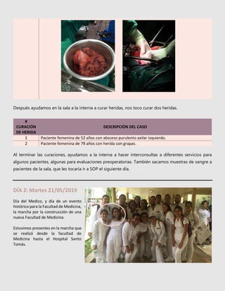 Después ayudamos en la sala a la interna a curar heridas, nos toco curar dos heridas.
#
CURACIÓN
DE HERIDA
DESCRIPCIÓN DEL CASO
1 Paciente femenina de 52 años con absceso purulento axilar izquierdo.
2 Paciente femenina de 79 años con herida con grapas.
Al terminar las curaciones, ayudamos a la interna a hacer interconsultas a diferentes servicios para
algunos pacientes, algunas para evaluaciones preoperatorias. También sacamos muestras de sangre a
pacientes de la sala, que les tocaría ir a SOP el siguiente día.
DÍA 2: Martes 21/05/2019
Día del Medico, y día de un evento
histórico para la Facultad de Medicina,
la marcha por la construcción de una
nueva Facultad de Medicina.
Estuvimos presentes en la marcha que
se realizó desde la facultad de
Medicina hasta el Hospital Santo
Tomás.
 