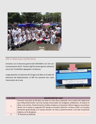 DÍA 3: Miércoles 22/05/2019
Iniciamos con la docencia general del CHDrAAM a las 7am con
la presentación del Dr. Paulino Vigil De Gracia (gineco-obstetra)
acerca de Trombofilias Agregadas y Embarazo.
Luego pasamos a la docencia de Cirugía a las 8am en el salón de
docencias del departamento, el MR You presento dos casos
interesantes de la sala.
# DE CASO DESCRIPCIÓN DEL CASO
1
Paciente masculino de 49 años con dolor en Fosa Iliaca Izquierda. Se le realiza CAT abdominal
que refleja diverticulitis. Se le da manejo conservador con analgesia, antibioticos. Al mejorar el
dolor se le reinicia. Posteriormente el dolor empeora y el paciente refiere tragarse una prótesis
dental. Se le realiza un segundo CAT donde se visualiza colección. Se lleva a SOP y se visualiza
peritonitis generalizada y el cuerpo extraño. Se trata y posteriormente a los días el paciente
mejora y se le da egreso.
2 → Paciente ya fallecido
MED-8 presente
en la marcha
 