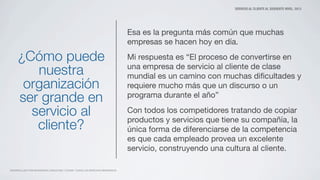 SERVICIO AL CLIENTE AL SIGUIENTE NIVEL. 2013
DESARROLLADO POR MATAMOROS CONSULTING Y ZOOMO. TODOS LOS DERECHOS RESERVADOS
¿Cómo puede
nuestra
organización
ser grande en
servicio al
cliente?
Esa es la pregunta más común que muchas
empresas se hacen hoy en día.
Mi respuesta es “El proceso de convertirse en
una empresa de servicio al cliente de clase
mundial es un camino con muchas diﬁcultades y
requiere mucho más que un discurso o un
programa durante el año”
Con todos los competidores tratando de copiar
productos y servicios que tiene su compañía, la
única forma de diferenciarse de la competencia
es que cada empleado provea un excelente
servicio, construyendo una cultura al cliente.
 