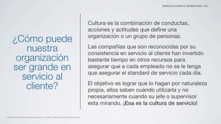 SERVICIO AL CLIENTE AL SIGUIENTE NIVEL. 2013
DESARROLLADO POR MATAMOROS CONSULTING Y ZOOMO. TODOS LOS DERECHOS RESERVADOS
¿Cómo puede
nuestra
organización
ser grande en
servicio al
cliente?
Cultura es la combinación de conductas,
acciones y actitudes que deﬁne una
organización o un grupo de personas.
Las compañías que son reconocidas por su
consistencia en servicio al cliente han invertido
bastante tiempo en otros recursos para
asegurar que a cada empleado no se le tenga
que asegurar el standard de servicio cada día.
El objetivo es lograr que lo hagan por naturaleza
propia, ellos saben cuándo utilizarla y no
necesariamente cuando su jefe o supervisor
esta mirando. ¡Esa es la cultura de servicio!
 