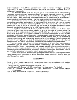 es considerada como mixta, debido a que se encuentra basada en procesos psicológicos cognitivos y
no cognitivos, es decir, que se fundamenta en la cognición, personalidad, motivación, emoción,
inteligencia y neurociencia.
Otra definición ofrecida es la que asegura que la IE “es un conjunto de conocimientos y
habilidades en lo emocional y social que influyen en nuestra capacidad general para afrontar
efectivamente las demandas de nuestro medio”. Bar –On (1997). Este autor baso su concepto en la
Salovey y Mayer (1990), asegura que dicha habilidad se asienta en la capacidad que tiene el individuo
de ser consciente, comprender, controlar y expresar sus emociones de manera efectiva.
“A través de la evolución del concepto de IE, se ha generado el reconocimientode los aspectos
psicológicos no cognitivos que intervienen en el comportamiento humano. En esta línea, los estudios
han demostrado una correlación altamente significativa entre el aspecto cognitivo y el emocional en
las personas, y cómo tal relación es importante para la obtención de resultados efectivos en cualquier
área de la actividad humana (Matthewset al. 2002)” citado en: Gabel S. (2005).
Es importante resaltar que la IE incluye cuatro grupos de habilidades que la definen para
desarrollarla, si se incluyen las habilidades sociales, se tienen: la conciencia de sí mismo se refiere al
conocimiento de las propias emociones o la capacidad de saber que está pasando en el cuerpo del
individuo que está siendo, la autorregulación es regular, controlar o eventualmente modificar estados
anímicos y sentimiento o su manifestaciones inmediata cuando estos son inconvenientes en una
situación dada, la motivación, se trata de modificar estados anímicos a fin de seguir adelante y
perseverar en el esfuerzo y la empatía, es la habilidad de sentir con los demás. A pesar de ser estos la
estructura de Mayer y Salovey, el restos de los autores que lo han precedido, toman esta estructura
agregando claro está, nuevos componentes, pero siempre combinados con los ya nombrados.
Algunas características de las personas con alto nivel de IE son: Saben qué emociones
experimentan y por qué, perciben vínculos entre sus sentimientos y lo que piensan, hacen y dicen,
conocen sus puntos fuertes y sus debilidades, son reflexivas, aprenden de la experiencia, se muestran
seguras de sí mismas, pueden expresar opiniones que despierten rechazo y arriesgarse por lo que
consideran correcto, manejan bien los sentimientos impulsivos y emociones perturbadoras, piensan
con claridad y no pierden la concentración cuando son sometidas a presión.
Algunas de las Ataduras más frecuentes que no permiten desarrollar la IE en las personas son:
La atadura a las cosas, la atadura a los demás, la atadura al pasado, la atadura a su forma, la atadura
a las ideas y a tener razón.
REFERENCIAS
Gabel, R. (2005). Inteligencia emocional. Perspectivas y aplicaciones ocupacionales. Perú: Gráfica
técnica s.r.l.
Goleman, D. (1996). Inteligencia emocional. Barcelona: Kairós.
Kandel, E., Jessell, T. Shwartz, J. (1997). Neurociencia y conducta. Madrid: Prentice Hall.
Purves, A. Fitzpatrick, H. Mcnamara, W. (2006). Neurociencia. España: Editorial Medica
Panoamericana.
Ríos, P. (2006). La aventura de conocernos. Caracas: Editorial texto.
 