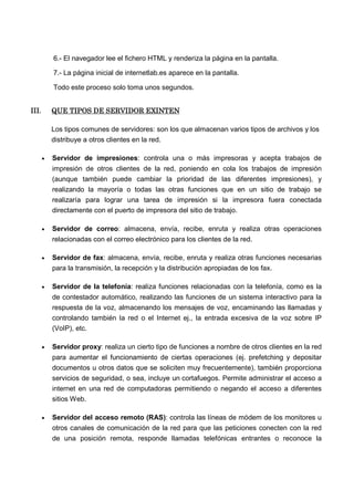 6.- El navegador lee el fichero HTML y renderiza la página en la pantalla.
7.- La página inicial de internetlab.es aparece en la pantalla.
Todo este proceso solo toma unos segundos.
III.III.III.III. QUE TIPOS DE SERVIDOR EXINTENQUE TIPOS DE SERVIDOR EXINTENQUE TIPOS DE SERVIDOR EXINTENQUE TIPOS DE SERVIDOR EXINTEN
Los tipos comunes de servidores: son los que almacenan varios tipos de archivos y los
distribuye a otros clientes en la red.
• Servidor de impresiones: controla una o más impresoras y acepta trabajos de
impresión de otros clientes de la red, poniendo en cola los trabajos de impresión
(aunque también puede cambiar la prioridad de las diferentes impresiones), y
realizando la mayoría o todas las otras funciones que en un sitio de trabajo se
realizaría para lograr una tarea de impresión si la impresora fuera conectada
directamente con el puerto de impresora del sitio de trabajo.
• Servidor de correo: almacena, envía, recibe, enruta y realiza otras operaciones
relacionadas con el correo electrónico para los clientes de la red.
• Servidor de fax: almacena, envía, recibe, enruta y realiza otras funciones necesarias
para la transmisión, la recepción y la distribución apropiadas de los fax.
• Servidor de la telefonía: realiza funciones relacionadas con la telefonía, como es la
de contestador automático, realizando las funciones de un sistema interactivo para la
respuesta de la voz, almacenando los mensajes de voz, encaminando las llamadas y
controlando también la red o el Internet ej., la entrada excesiva de la voz sobre IP
(VoIP), etc.
• Servidor proxy: realiza un cierto tipo de funciones a nombre de otros clientes en la red
para aumentar el funcionamiento de ciertas operaciones (ej. prefetching y depositar
documentos u otros datos que se soliciten muy frecuentemente), también proporciona
servicios de seguridad, o sea, incluye un cortafuegos. Permite administrar el acceso a
internet en una red de computadoras permitiendo o negando el acceso a diferentes
sitios Web.
• Servidor del acceso remoto (RAS): controla las líneas de módem de los monitores u
otros canales de comunicación de la red para que las peticiones conecten con la red
de una posición remota, responde llamadas telefónicas entrantes o reconoce la
 