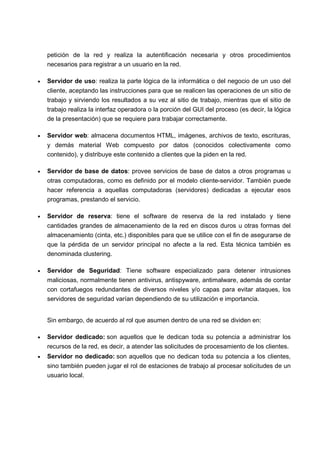 petición de la red y realiza la autentificación necesaria y otros procedimientos
necesarios para registrar a un usuario en la red.
• Servidor de uso: realiza la parte lógica de la informática o del negocio de un uso del
cliente, aceptando las instrucciones para que se realicen las operaciones de un sitio de
trabajo y sirviendo los resultados a su vez al sitio de trabajo, mientras que el sitio de
trabajo realiza la interfaz operadora o la porción del GUI del proceso (es decir, la lógica
de la presentación) que se requiere para trabajar correctamente.
• Servidor web: almacena documentos HTML, imágenes, archivos de texto, escrituras,
y demás material Web compuesto por datos (conocidos colectivamente como
contenido), y distribuye este contenido a clientes que la piden en la red.
• Servidor de base de datos: provee servicios de base de datos a otros programas u
otras computadoras, como es definido por el modelo cliente-servidor. También puede
hacer referencia a aquellas computadoras (servidores) dedicadas a ejecutar esos
programas, prestando el servicio.
• Servidor de reserva: tiene el software de reserva de la red instalado y tiene
cantidades grandes de almacenamiento de la red en discos duros u otras formas del
almacenamiento (cinta, etc.) disponibles para que se utilice con el fin de asegurarse de
que la pérdida de un servidor principal no afecte a la red. Esta técnica también es
denominada clustering.
• Servidor de Seguridad: Tiene software especializado para detener intrusiones
maliciosas, normalmente tienen antivirus, antispyware, antimalware, además de contar
con cortafuegos redundantes de diversos niveles y/o capas para evitar ataques, los
servidores de seguridad varían dependiendo de su utilización e importancia.
Sin embargo, de acuerdo al rol que asumen dentro de una red se dividen en:
• Servidor dedicado: son aquellos que le dedican toda su potencia a administrar los
recursos de la red, es decir, a atender las solicitudes de procesamiento de los clientes.
• Servidor no dedicado: son aquellos que no dedican toda su potencia a los clientes,
sino también pueden jugar el rol de estaciones de trabajo al procesar solicitudes de un
usuario local.
 