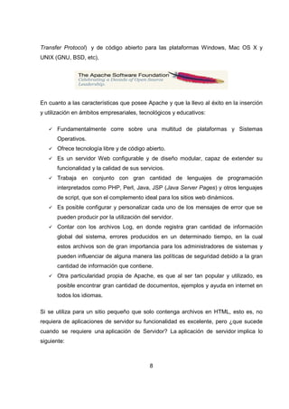 8
Transfer Protocol) y de código abierto para las plataformas Windows, Mac OS X y
UNIX (GNU, BSD, etc),
En cuanto a las características que posee Apache y que la llevo al éxito en la inserción
y utilización en ámbitos empresariales, tecnológicos y educativos:
Fundamentalmente corre sobre una multitud de plataformas y Sistemas
Operativos.
Ofrece tecnología libre y de código abierto.
Es un servidor Web configurable y de diseño modular, capaz de extender su
funcionalidad y la calidad de sus servicios.
Trabaja en conjunto con gran cantidad de lenguajes de programación
interpretados como PHP, Perl, Java, JSP (Java Server Pages) y otros lenguajes
de script, que son el complemento ideal para los sitios web dinámicos.
Es posible configurar y personalizar cada uno de los mensajes de error que se
pueden producir por la utilización del servidor.
Contar con los archivos Log, en donde registra gran cantidad de información
global del sistema, errores producidos en un determinado tiempo, en la cual
estos archivos son de gran importancia para los administradores de sistemas y
pueden influenciar de alguna manera las políticas de seguridad debido a la gran
cantidad de información que contiene.
Otra particularidad propia de Apache, es que al ser tan popular y utilizado, es
posible encontrar gran cantidad de documentos, ejemplos y ayuda en internet en
todos los idiomas.
Si se utiliza para un sitio pequeño que solo contenga archivos en HTML, esto es, no
requiera de aplicaciones de servidor su funcionalidad es excelente, pero ¿que sucede
cuando se requiere una aplicación de Servidor? La aplicación de servidor implica lo
siguiente:
 