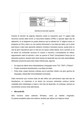 9
Solicitud al servidor apache
Cuando el servidor de páginas (Apache) recibe la requisición para "x" página éste
reconoce cuando debe enviar un documento estático (HTML) o ejecutar algún tipo de
aplicación, en el diagrama se puede observar que la solicitud de "x" página invoca un
programa en Perl y este a su vez solicita información a una base de datos, por lo tanto
para llevar a cabo esta operación debieron iniciarse 2 procesos nuevos, quizás esto no
sea de gran importancia para un sitio de con pocas visitas diarias, de lo contrario si no
se tienen los suficientes recursos en cuanto a memoria y procesadores se refiere,
seguramente caerá el servidor o bien se queme el "Host" (computadora física) por la
demanda excesiva. Apache tiene tanto tiempo de desarrollo que han sido desarrolladas
diferentes soluciones para evitar estas ineficiencias, algunas:
Es capaz de utilizar otros interpretadores y lenguajes como "Tcl", "PhP" y "Python".
Puede conectarse directamente a una Base de datos.
Entre otras, posee diversos módulos que le permiten utilizar una gran gamma de
lenguajes y desarrollar funcionalidades avanzadas.
Cabe mencionar que muchos sitios de alto tráfico aún permanecen bajo este tipo de
Arquitectura, en ocasiones si se tienen los recursos suficientes continua siendo
costeable esta metodología a migrar a otro tipo de desarrollo, sin embargo, siempre es
conveniente conocer otras alternativas.
• Microsoft IIS:
Sólo funciona sobre sistemas Windows, como ya habréis imaginado.
Si quieres empalarlo sobre otro sistema, tendrás que utilizar una máquina virtual.
 