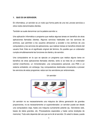 1
1. QUE ES UN SERVIDOR.
En informática, un servidor es un nodo que forma parte de una red, provee servicios a
otros nodos denominados clientes.
También se suele denominar con la palabra servidor a:
Una aplicación informática o programa que realiza algunas tareas en beneficio de otras
aplicaciones llamadas clientes. Algunos servicios habituales son los servicios de
archivos, que permiten a los usuarios almacenar y acceder a los archivos de una
computadora y los servicios de aplicaciones, que realizan tareas en beneficio directo del
usuario final. Este es el significado original del término. Es posible que un ordenador
cumpla simultáneamente las funciones de cliente y de servidor.
Una computadora en la que se ejecuta un programa que realiza alguna tarea en
beneficio de otras aplicaciones llamadas clientes, tanto si se trata de un ordenador
central (mainframe), un miniordenador, una computadora personal, una PDA o un
sistema embebido; sin embargo, hay computadoras destinadas únicamente a proveer
los servicios de estos programas: estos son los servidores por antonomasia.
Un servidor
Un servidor no es necesariamente una máquina de última generación de grandes
proporciones, no es necesariamente un superordenador; un servidor puede ser desde
una computadora vieja, hasta una máquina sumamente potente (ej.: Servidores web,
bases de datos grandes, etc. Procesadores especiales y hasta varios terabytes de
memoria). Todo esto depende del uso que se le dé al servidor. Si usted lo desea, puede
 