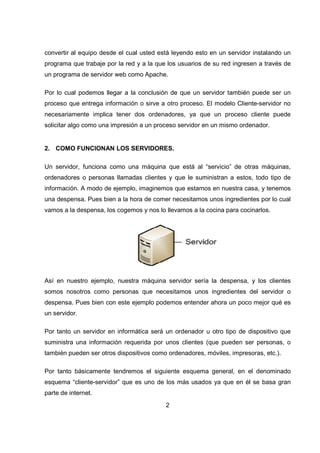 2
convertir al equipo desde el cual usted está leyendo esto en un servidor instalando un
programa que trabaje por la red y a la que los usuarios de su red ingresen a través de
un programa de servidor web como Apache.
Por lo cual podemos llegar a la conclusión de que un servidor también puede ser un
proceso que entrega información o sirve a otro proceso. El modelo Cliente-servidor no
necesariamente implica tener dos ordenadores, ya que un proceso cliente puede
solicitar algo como una impresión a un proceso servidor en un mismo ordenador.
2. COMO FUNCIONAN LOS SERVIDORES.
Un servidor, funciona como una máquina que está al “servicio” de otras máquinas,
ordenadores o personas llamadas clientes y que le suministran a estos, todo tipo de
información. A modo de ejemplo, imaginemos que estamos en nuestra casa, y tenemos
una despensa. Pues bien a la hora de comer necesitamos unos ingredientes por lo cual
vamos a la despensa, los cogemos y nos lo llevamos a la cocina para cocinarlos.
Así en nuestro ejemplo, nuestra máquina servidor sería la despensa, y los clientes
somos nosotros como personas que necesitamos unos ingredientes del servidor o
despensa. Pues bien con este ejemplo podemos entender ahora un poco mejor qué es
un servidor.
Por tanto un servidor en informática será un ordenador u otro tipo de dispositivo que
suministra una información requerida por unos clientes (que pueden ser personas, o
también pueden ser otros dispositivos como ordenadores, móviles, impresoras, etc.).
Por tanto básicamente tendremos el siguiente esquema general, en el denominado
esquema “cliente-servidor” que es uno de los más usados ya que en él se basa gran
parte de internet.
 