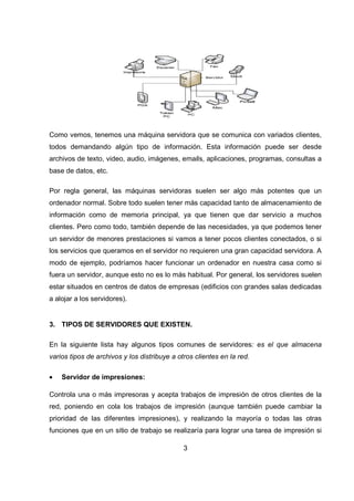 3
Como vemos, tenemos una máquina servidora que se comunica con variados clientes,
todos demandando algún tipo de información. Esta información puede ser desde
archivos de texto, video, audio, imágenes, emails, aplicaciones, programas, consultas a
base de datos, etc.
Por regla general, las máquinas servidoras suelen ser algo más potentes que un
ordenador normal. Sobre todo suelen tener más capacidad tanto de almacenamiento de
información como de memoria principal, ya que tienen que dar servicio a muchos
clientes. Pero como todo, también depende de las necesidades, ya que podemos tener
un servidor de menores prestaciones si vamos a tener pocos clientes conectados, o si
los servicios que queramos en el servidor no requieren una gran capacidad servidora. A
modo de ejemplo, podríamos hacer funcionar un ordenador en nuestra casa como si
fuera un servidor, aunque esto no es lo más habitual. Por general, los servidores suelen
estar situados en centros de datos de empresas (edificios con grandes salas dedicadas
a alojar a los servidores).
3. TIPOS DE SERVIDORES QUE EXISTEN.
En la siguiente lista hay algunos tipos comunes de servidores: es el que almacena
varios tipos de archivos y los distribuye a otros clientes en la red.
• Servidor de impresiones:
Controla una o más impresoras y acepta trabajos de impresión de otros clientes de la
red, poniendo en cola los trabajos de impresión (aunque también puede cambiar la
prioridad de las diferentes impresiones), y realizando la mayoría o todas las otras
funciones que en un sitio de trabajo se realizaría para lograr una tarea de impresión si
 