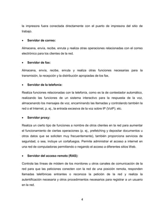 4
la impresora fuera conectada directamente con el puerto de impresora del sitio de
trabajo.
• Servidor de correo:
Almacena, envía, recibe, enruta y realiza otras operaciones relacionadas con el correo
electrónico para los clientes de la red.
• Servidor de fax:
Almacena, envía, recibe, enruta y realiza otras funciones necesarias para la
transmisión, la recepción y la distribución apropiadas de los fax.
• Servidor de la telefonía:
Realiza funciones relacionadas con la telefonía, como es la de contestador automático,
realizando las funciones de un sistema interactivo para la respuesta de la voz,
almacenando los mensajes de voz, encaminando las llamadas y controlando también la
red o el Internet, p. ej., la entrada excesiva de la voz sobre IP (VoIP), etc.
• Servidor proxy:
Realiza un cierto tipo de funciones a nombre de otros clientes en la red para aumentar
el funcionamiento de ciertas operaciones (p. ej., prefetching y depositar documentos u
otros datos que se soliciten muy frecuentemente), también proporciona servicios de
seguridad, o sea, incluye un cortafuegos. Permite administrar el acceso a internet en
una red de computadoras permitiendo o negando el acceso a diferentes sitios Web.
• Servidor del acceso remoto (RAS):
Controla las líneas de módem de los monitores u otros canales de comunicación de la
red para que las peticiones conecten con la red de una posición remota, responden
llamadas telefónicas entrantes o reconoce la petición de la red y realiza la
autentificación necesaria y otros procedimientos necesarios para registrar a un usuario
en la red.
 