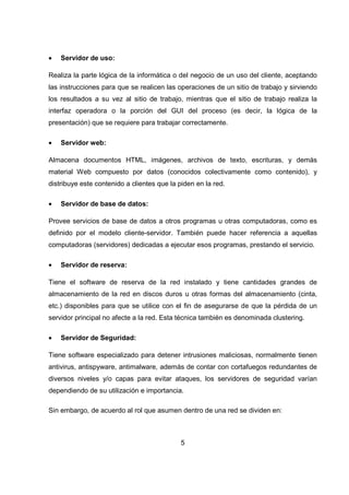 5
• Servidor de uso:
Realiza la parte lógica de la informática o del negocio de un uso del cliente, aceptando
las instrucciones para que se realicen las operaciones de un sitio de trabajo y sirviendo
los resultados a su vez al sitio de trabajo, mientras que el sitio de trabajo realiza la
interfaz operadora o la porción del GUI del proceso (es decir, la lógica de la
presentación) que se requiere para trabajar correctamente.
• Servidor web:
Almacena documentos HTML, imágenes, archivos de texto, escrituras, y demás
material Web compuesto por datos (conocidos colectivamente como contenido), y
distribuye este contenido a clientes que la piden en la red.
• Servidor de base de datos:
Provee servicios de base de datos a otros programas u otras computadoras, como es
definido por el modelo cliente-servidor. También puede hacer referencia a aquellas
computadoras (servidores) dedicadas a ejecutar esos programas, prestando el servicio.
• Servidor de reserva:
Tiene el software de reserva de la red instalado y tiene cantidades grandes de
almacenamiento de la red en discos duros u otras formas del almacenamiento (cinta,
etc.) disponibles para que se utilice con el fin de asegurarse de que la pérdida de un
servidor principal no afecte a la red. Esta técnica también es denominada clustering.
• Servidor de Seguridad:
Tiene software especializado para detener intrusiones maliciosas, normalmente tienen
antivirus, antispyware, antimalware, además de contar con cortafuegos redundantes de
diversos niveles y/o capas para evitar ataques, los servidores de seguridad varían
dependiendo de su utilización e importancia.
Sin embargo, de acuerdo al rol que asumen dentro de una red se dividen en:
 