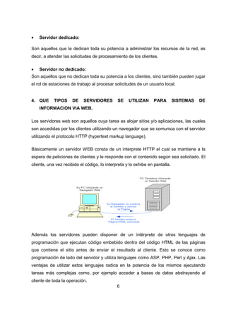 6
• Servidor dedicado:
Son aquellos que le dedican toda su potencia a administrar los recursos de la red, es
decir, a atender las solicitudes de procesamiento de los clientes.
• Servidor no dedicado:
Son aquellos que no dedican toda su potencia a los clientes, sino también pueden jugar
el rol de estaciones de trabajo al procesar solicitudes de un usuario local.
4. QUE TIPOS DE SERVIDORES SE UTILIZAN PARA SISTEMAS DE
INFORMACION VIA WEB.
Los servidores web son aquellos cuya tarea es alojar sitios y/o aplicaciones, las cuales
son accedidas por los clientes utilizando un navegador que se comunica con el servidor
utilizando el protocolo HTTP (hypertext markup language).
Básicamente un servidor WEB consta de un interprete HTTP el cual se mantiene a la
espera de peticiones de clientes y le responde con el contenido según sea solicitado. El
cliente, una vez recibido el código, lo interpreta y lo exhibe en pantalla.
Además los servidores pueden disponer de un intérprete de otros lenguajes de
programación que ejecutan código embebido dentro del código HTML de las páginas
que contiene el sitio antes de enviar el resultado al cliente. Esto se conoce como
programación de lado del servidor y utiliza lenguajes como ASP, PHP, Perl y Ajax. Las
ventajas de utilizar estos lenguajes radica en la potencia de los mismos ejecutando
tareas más complejas como, por ejemplo acceder a bases de datos abstrayendo al
cliente de toda la operación.
 