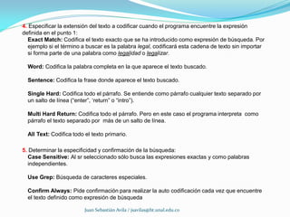 4. Especificar la extensión del texto a codificar cuando el programa encuentre la expresión
definida en el punto 1:
  Exact Match: Codifica el texto exacto que se ha introducido como expresión de búsqueda. Por
  ejemplo si el término a buscar es la palabra legal, codificará esta cadena de texto sin importar
  si forma parte de una palabra como legalidad o legalizar.

  Word: Codifica la palabra completa en la que aparece el texto buscado.

  Sentence: Codifica la frase donde aparece el texto buscado.

  Single Hard: Codifica todo el párrafo. Se entiende como párrafo cualquier texto separado por
  un salto de línea (“enter”, ‘return” o “intro”).

  Multi Hard Return: Codifica todo el párrafo. Pero en este caso el programa interpreta como
  párrafo el texto separado por más de un salto de línea.

  All Text: Codifica todo el texto primario.

5. Determinar la especificidad y confirmación de la búsqueda:
  Case Sensitive: Al sr seleccionado sólo busca las expresiones exactas y como palabras
  independientes.

  Use Grep: Búsqueda de caracteres especiales.

  Confirm Always: Pide confirmación para realizar la auto codificación cada vez que encuentre
  el texto definido como expresión de búsqueda

                          Juan Sebastián Avila / jsavilas@bt.unal.edu.co
 