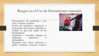 Riesgos en el Uso de Herramientas manuales
Proyecciones de partículas a los
ojos y lesiones oculares
Cortes de miembros superiores u
otras partes del cuerpo y pinchazos.
Golpes en pies por caídas de las
herramientas.
Explosión o incendio (chispas en
ambientes explosivos o
inflamables).
Esguinces por sobre esfuerzos o
gestos violentos. Lesiones oculares