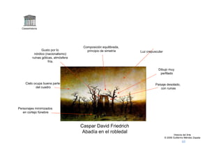 Claseshistoria




                                        Composición equilibrada,
                 Gusto por lo             principio de simetría    Luz crepuscular
            nórdico (nacionalismo):
           ruinas góticas, atmósfera
                      fría.

                                                                               Dibujo muy
                                                                                perfilado


     Cielo ocupa buena parte                                                 Paisaje desolado,
            del cuadro                                                           con ruinas




Personajes minimizados
   en cortejo fúnebre



                                       Caspar David Friedrich
                                        Abadía en el robledal
                                                                                             Historia del Arte
                                                                                     © 2006 Guillermo Méndez Zapata
 