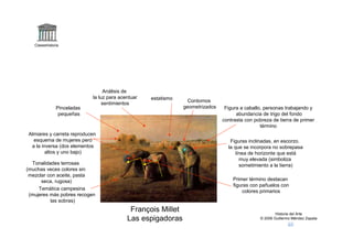 Claseshistoria




                                  Análisis de
                            la luz para acentuar       estatismo     Contornos
                                 sentimientos
               Pinceladas                                          geometrizados    Figura a caballo, personas trabajando y
                pequeñas                                                                 abundancia de trigo del fondo
                                                                                   contrasta con pobreza de tierra de primer
                                                                                                    término
Almiares y carreta reproducen
  esquema de mujeres pero              a    a      b                                  Figuras inclinadas, en escorzo.
 a la inversa (dos elementos                                                         la que se incorpora no sobrepasa
        altos y uno bajo)                                            a                   línea de horizonte que está
                                             b         b                                   muy elevada (simboliza
  Tonalidades terrosas                                                                     sometimiento a la tierra)
(muchas veces colores sin
 mezclar con aceite, pasta
      seca, rugosa)                                                                    Primer término destacan
                                                                                       figuras con pañuelos con
     Temática campesina
                                                                                           colores primarios
 (mujeres más pobres recogen
          las sobras)
                                            François Millet                                                Historia del Arte
                                           Las espigadoras                                         © 2006 Guillermo Méndez Zapata
 