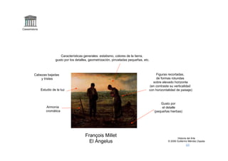 Claseshistoria




                              Características generales: estatismo, colores de la tierra,
                           gusto por los detalles, geometrización, pinceladas pequeñas, etc.



          Cabezas bajadas                                                                       Figuras recortadas,
              y tristes                                                                         de formas rotundas
                                                                                             sobre elevado horizonte
                                                                                           (en contraste su verticalidad
                 Estudio de la luz                                                         con horizontalidad de paisaje)



                                                                                                   Gusto por
                    Armonía                                                                         el detalle
                    cromática                                                                  (pequeñas hierbas)




                                               François Millet                                                  Historia del Arte
                                                 El Ángelus                                             © 2006 Guillermo Méndez Zapata
 
