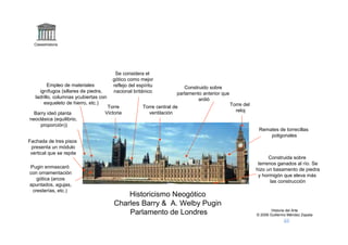 Claseshistoria




                                        Se considera el
                                       gótico como mejor
          Empleo de materiales         reflejo del espíritu            Construido sobre
     ignífugos (sillares de piedra,    nacional británico           parlamento anterior que
   ladrillo, columnas ycubiertas con                                         ardió
       esqueleto de hierro, etc.)                                                             Torre del
                                    Torre            Torre central de
                                   Victoria            ventilación                              reloj
  Barry ideó planta
neoclásica (equilibrio,
    proporción))
                                                                                                           Remates de torrecillas
                                                                                                               poligonales
Fachada de tres pisos
 presenta un módulo
 vertical que se repite
                                                                                                                Construida sobre
                                                                                                           terrenos ganados al río. Se
Pugin enmascaró
                                                                                                          hizo un basamento de piedra
con ornamentación
                                                                                                           y hormigón que eleva más
   gótica (arcos
                                                                                                                 las construcción
apuntados, agujas,
 cresterías, etc.)
                                           Historicismo Neogótico
                                       Charles Barry & A. Welby Pugin
                                                                                                                  Historia del Arte
                                           Parlamento de Londres                                          © 2006 Guillermo Méndez Zapata
 