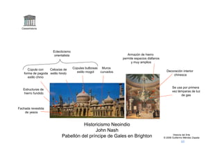 Claseshistoria




                       Eclecticismo
                        orientalista                                  Armazón de hierro
                                                                   permite espacios diáfanos
                                                                        y muy amplios

       Cúpula con   Celosías de        Cúpulas bulbosas Muros
                                         estilo mogol   curvados                                 Decoración interior
    forma de pagoda estilo hindú                                                                     chinesca
       estilo chino


                                                                                                      Se usa por primera
   Estructuras de
                                                                                                      vez lámparas de luz
   hierro fundido
                                                                                                            de gas



Fachada revestida
    de yesos



                                       Historicismo Neoindio
                                             John Nash
                                                                                                       Historia del Arte
                             Pabellón del príncipe de Gales en Brighton                        © 2006 Guillermo Méndez Zapata
 