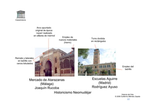 Claseshistoria



                      Arco apuntado
                    original de época
                     nazarí realizado
                   en sillares de mármol
                                              Empleo de
                                                               Torre dividida
                                           nuevos materiales
                                                               en rectángulos
                                               (hierro)




Remate y laterales
  en ladrillo con
 vanos lobulados
                                                                                        Empleo del
                                                                                          ladrillo



                 Mercado de Atarazanas                  Escuelas Aguirre
                       (Málaga)                            (Madrid)
                    Joaquín Rucoba                      Rodríguez Ayuso
                                Historicismo Neomudéjar                                 Historia del Arte
                                                                                © 2006 Guillermo Méndez Zapata
 